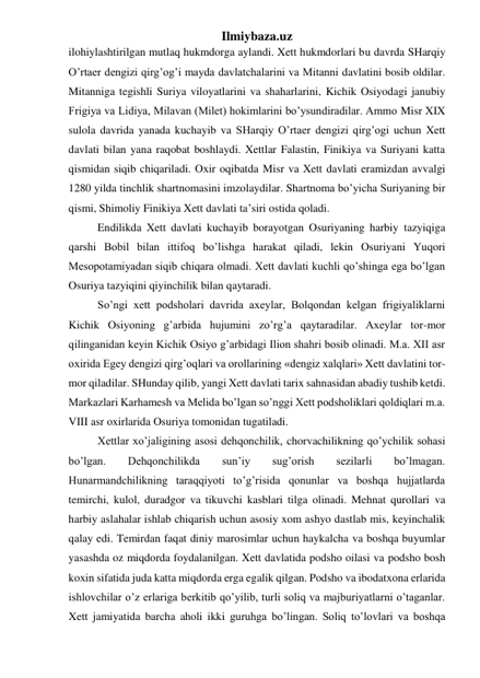 Ilmiybaza.uz 
ilohiylashtirilgan mutlaq hukmdorga aylandi. Xett hukmdorlari bu davrda SHarqiy 
O’rtaer dengizi qirg’og’i mayda davlatchalarini va Mitanni davlatini bosib oldilar. 
Mitanniga tegishli Suriya viloyatlarini va shaharlarini, Kichik Osiyodagi janubiy 
Frigiya va Lidiya, Milavan (Milet) hokimlarini bo’ysundiradilar. Ammo Misr XIX 
sulola davrida yanada kuchayib va SHarqiy O’rtaer dengizi qirg’ogi uchun Xett 
davlati bilan yana raqobat boshlaydi. Xettlar Falastin, Finikiya va Suriyani katta 
qismidan siqib chiqariladi. Oxir oqibatda Misr va Xett davlati eramizdan avvalgi 
1280 yilda tinchlik shartnomasini imzolaydilar. Shartnoma bo’yicha Suriyaning bir 
qismi, Shimoliy Finikiya Xett davlati ta’siri ostida qoladi.  
Endilikda Xett davlati kuchayib borayotgan Osuriyaning harbiy tazyiqiga 
qarshi Bobil bilan ittifoq bo’lishga harakat qiladi, lekin Osuriyani Yuqori 
Mesopotamiyadan siqib chiqara olmadi. Xett davlati kuchli qo’shinga ega bo’lgan 
Osuriya tazyiqini qiyinchilik bilan qaytaradi. 
So’ngi xett podsholari davrida axeylar, Bolqondan kelgan frigiyaliklarni 
Kichik Osiyoning g’arbida hujumini zo’rg’a qaytaradilar. Axeylar tor-mor 
qilinganidan keyin Kichik Osiyo g’arbidagi Ilion shahri bosib olinadi. M.a. XII asr 
oxirida Egey dengizi qirg’oqlari va orollarining «dengiz xalqlari» Xett davlatini tor-
mor qiladilar. SHunday qilib, yangi Xett davlati tarix sahnasidan abadiy tushib ketdi. 
Markazlari Karhamesh va Melida bo’lgan so’nggi Xett podsholiklari qoldiqlari m.a. 
VIII asr oxirlarida Osuriya tomonidan tugatiladi. 
Xettlar xo’jaligining asosi dehqonchilik, chorvachilikning qo’ychilik sohasi 
bo’lgan. 
Dehqonchilikda 
sun’iy 
sug’orish 
sezilarli 
bo’lmagan. 
Hunarmandchilikning taraqqiyoti to’g’risida qonunlar va boshqa hujjatlarda 
temirchi, kulol, duradgor va tikuvchi kasblari tilga olinadi. Mehnat qurollari va 
harbiy aslahalar ishlab chiqarish uchun asosiy xom ashyo dastlab mis, keyinchalik 
qalay edi. Temirdan faqat diniy marosimlar uchun haykalcha va boshqa buyumlar 
yasashda oz miqdorda foydalanilgan. Xett davlatida podsho oilasi va podsho bosh 
koxin sifatida juda katta miqdorda erga egalik qilgan. Podsho va ibodatxona erlarida 
ishlovchilar o’z erlariga berkitib qo’yilib, turli soliq va majburiyatlarni o’taganlar. 
Xett jamiyatida barcha aholi ikki guruhga bo’lingan. Soliq to’lovlari va boshqa 
