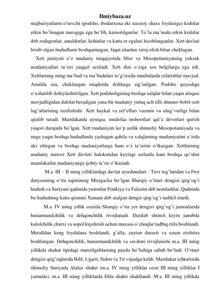 Ilmiybaza.uz 
majburiyatlarni o’tovchi (podsho, ibodatxona eki xususiy shaxs foydasiga) kishilar 
erkin bo’lmagan mavqega ega bo’lib, kamsitilganlar. To’la ma’noda erkin kishilar 
deb zodagonlar, amaldorlar, kohinlar va katta er egalari hisoblanganlar. Xett davlati 
bosib olgan hududlarni boshqarmagan, faqat ulardan xiroj olish bilan cheklagan. 
    Xett jamiyati o’z madaniy tarqqiyotida Misr va Mesopotamiyaning yuksak 
madaniyatlari ta’siri yaqqol seziladi. Xett dini o’ziga xos belgilarga ega edi. 
Xettlarning ming ma’bud va ma’budalari to’g’risida manbalarda eslatishlar mavjud. 
Amalda esa, cheklangan miqdorda ilohlarga sig’inilgan. Podsho quyoshga 
o’xshatilib ilohiylashtirilgan. Xett podsholigining boshqa xalqlar bilan yaqin aloqasi 
mavjudligidan dalolat beradigan yana bir madaniy yutuq uch tilli shumer-bobil-xett 
lug’atlarining tuzilishidir. Xett haykal va rel’eflari vazmin va ulug’vorligi bilan 
ajralib turadi. Mamlakatda ayniqsa, mudofaa inshootlari qal’a devorlari qurish 
yuqori darajada bo’lgan. Xett madaniyati ko’p asrlik shimoliy Mesopotamiyada va 
unga yaqin boshqa hududlarda yashagan qabila va xalqlarning madaniyatini o’zida 
aks ettirgan va boshqa madaniyatlarga ham o’z ta’sirini o’tkazgan. Xettlarning 
madaniy merosi Xett davlati halokatidan keyingi asrlarda ham boshqa qo’shni 
mamlakatlar madaniyatiga ijobiy ta’sir o’tkazadi.  
  
 M.a. III – II ming yilliklardagi davlat uyushmalari - Tavr tog’laridan va Frot 
daryosining o’rta oqimining Misrgacha bo’lgan Sharqiy o’rtaer dengizi qirg’og’i 
hududi va Suriyani qadimda yunonlar Finikiya va Falastin deb nomladilar. Qadimda 
bu hududning katta qismini Xanaan deb atalgan dengiz qirg’og’i tashkil etardi.  
M.a. IV ming yillik oxirida Sharqiy o’rta yer dengizi qirg’og’i jamoalarida 
hunarmandchilik va dehqonchilik rivojlanadi. Dastlab shimol keyin janubda 
kulolchilik charxi va sopol kuydirish uchun maxsus o’choqlar tadbiq etila boshlandi. 
Metalldan keng foydalana boshlandi, g’alla, zaytun daraxti va uzum etishtira 
boshlangan. Dehqonchilik, hunarmandchilik va savdoni rivojlanishi m.a. III ming 
yillikda shahar tipidagi manzilgohlarning paydo bo’lishiga sabab bo’ladi. O’rtaer 
dengizi qirg’oqlarida Bibl, Ugarit, Sidon va Tir vujudga keldi. Mamlakat ichkarisida 
shimoliy Suriyada Alalax shahri (m.a. IV ming yilliklar oxiri III ming yilliklar I 
yarmida), m.a. III ming yilliklarda Ebla shahri shakllandi. M.a. III ming yillikda 
