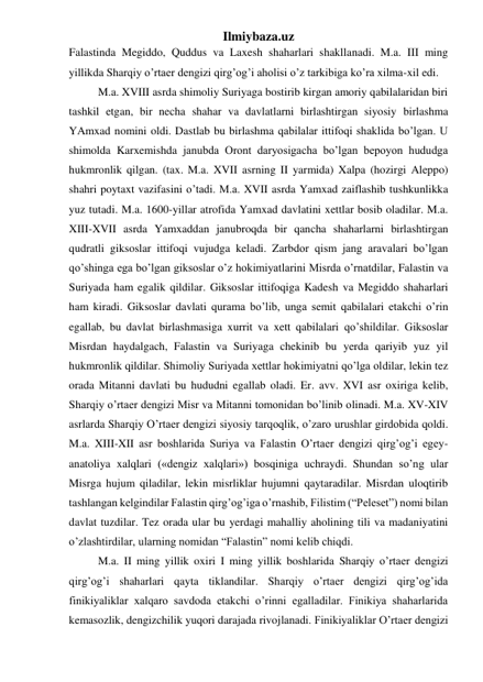 Ilmiybaza.uz 
Falastinda Megiddo, Quddus va Laxesh shaharlari shakllanadi. M.a. III ming 
yillikda Sharqiy o’rtaer dengizi qirg’og’i aholisi o’z tarkibiga ko’ra xilma-xil edi.  
M.a. XVIII asrda shimoliy Suriyaga bostirib kirgan amoriy qabilalaridan biri 
tashkil etgan, bir necha shahar va davlatlarni birlashtirgan siyosiy birlashma 
YAmxad nomini oldi. Dastlab bu birlashma qabilalar ittifoqi shaklida bo’lgan. U 
shimolda Karxemishda janubda Oront daryosigacha bo’lgan bepoyon hududga 
hukmronlik qilgan. (tax. M.a. XVII asrning II yarmida) Xalpa (hozirgi Aleppo) 
shahri poytaxt vazifasini o’tadi. M.a. XVII asrda Yamxad zaiflashib tushkunlikka 
yuz tutadi. M.a. 1600-yillar atrofida Yamxad davlatini xettlar bosib oladilar. M.a. 
XIII-XVII asrda Yamxaddan janubroqda bir qancha shaharlarni birlashtirgan 
qudratli giksoslar ittifoqi vujudga keladi. Zarbdor qism jang aravalari bo’lgan 
qo’shinga ega bo’lgan giksoslar o’z hokimiyatlarini Misrda o’rnatdilar, Falastin va 
Suriyada ham egalik qildilar. Giksoslar ittifoqiga Kadesh va Megiddo shaharlari 
ham kiradi. Giksoslar davlati qurama bo’lib, unga semit qabilalari etakchi o’rin 
egallab, bu davlat birlashmasiga xurrit va xett qabilalari qo’shildilar. Giksoslar 
Misrdan haydalgach, Falastin va Suriyaga chekinib bu yerda qariyib yuz yil 
hukmronlik qildilar. Shimoliy Suriyada xettlar hokimiyatni qo’lga oldilar, lekin tez 
orada Mitanni davlati bu hududni egallab oladi. Er. avv. XVI asr oxiriga kelib, 
Sharqiy o’rtaer dengizi Misr va Mitanni tomonidan bo’linib olinadi. M.a. XV-XIV 
asrlarda Sharqiy O’rtaer dengizi siyosiy tarqoqlik, o’zaro urushlar girdobida qoldi. 
M.a. XIII-XII asr boshlarida Suriya va Falastin O’rtaer dengizi qirg’og’i egey-
anatoliya xalqlari («dengiz xalqlari») bosqiniga uchraydi. Shundan so’ng ular 
Misrga hujum qiladilar, lekin misrliklar hujumni qaytaradilar. Misrdan uloqtirib 
tashlangan kelgindilar Falastin qirg’og’iga o’rnashib, Filistim (“Peleset”) nomi bilan 
davlat tuzdilar. Tez orada ular bu yerdagi mahalliy aholining tili va madaniyatini 
o’zlashtirdilar, ularning nomidan “Falastin” nomi kelib chiqdi. 
M.a. II ming yillik oxiri I ming yillik boshlarida Sharqiy o’rtaer dengizi 
qirg’og’i shaharlari qayta tiklandilar. Sharqiy o’rtaer dengizi qirg’og’ida 
finikiyaliklar xalqaro savdoda etakchi o’rinni egalladilar. Finikiya shaharlarida 
kemasozlik, dengizchilik yuqori darajada rivojlanadi. Finikiyaliklar O’rtaer dengizi 
