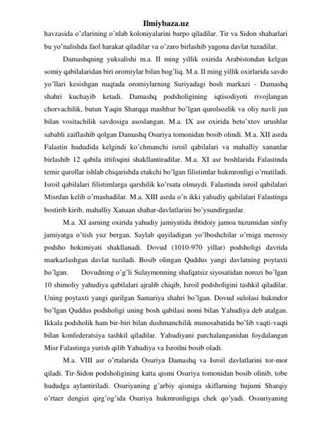 Ilmiybaza.uz 
havzasida o’zlarining o’nlab koloniyalarini barpo qiladilar. Tir va Sidon shaharlari 
bu yo’nalishda faol harakat qiladilar va o’zaro birlashib yagona davlat tuzadilar.  
Damashqning yuksalishi m.a. II ming yillik oxirida Arabistondan kelgan 
somiy qabilalaridan biri oromiylar bilan bog’liq. M.a. II ming yillik oxirlarida savdo 
yo’llari kesishgan nuqtada oromiylarning Suriyadagi bosh markazi - Damashq 
shahri kuchayib ketadi. Damashq podsholigining iqtisodiyoti rivojlangan 
chorvachilik, butun Yaqin Sharqqa mashhur bo’lgan qurolsozlik va oliy navli jun 
bilan vositachilik savdosiga asoslangan. M.a. IX asr oxirida beto’xtov urushlar 
sababli zaiflashib qolgan Damashq Osuriya tomonidan bosib olindi. M.a. XII asrda 
Falastin hududida kelgindi ko’chmanchi isroil qabilalari va mahalliy xananlar 
birlashib 12 qabila ittifoqini shakllantiradilar. M.a. XI asr boshlarida Falastinda 
temir qurollar ishlab chiqarishda etakchi bo’lgan filistimlar hukmronligi o’rnatiladi. 
Isroil qabilalari filistimlarga qarshilik ko’rsata olmaydi. Falastinda isroil qabilalari 
Misrdan kelib o’rnashadilar. M.a. XIII asrda o’n ikki yahudiy qabilalari Falastinga 
bostirib kirib, mahalliy Xanaan shahar-davlatlarini bo’ysundirganlar.  
M.a. XI asrning oxirida yahudiy jamiyatida ibtidoiy jamoa tuzumidan sinfiy 
jamiyatga o’tish yuz bergan. Saylab quyiladigan yo’lboshchilar o’rniga merosiy 
podsho hokimiyati shakllanadi. Dovud (1010-970 yillar) podsholigi davrida 
markazlashgan davlat tuziladi. Bosib olingan Quddus yangi davlatning poytaxti 
bo’lgan.  
Dovudning o’g’li Sulaymonning shafqatsiz siyosatidan norozi bo’lgan 
10 shimoliy yahudiya qabilalari ajralib chiqib, Isroil podsholigini tashkil qiladilar. 
Uning poytaxti yangi qurilgan Samariya shahri bo’lgan. Dovud sulolasi hukmdor 
bo’lgan Quddus podsholigi uning bosh qabilasi nomi bilan Yahudiya deb atalgan. 
Ikkala podsholik ham bir-biri bilan dushmanchilik munosabatida bo’lib vaqti-vaqti 
bilan konfederatsiya tashkil qiladilar. Yahudiyani parchalanganidan foydalangan 
Misr Falastinga yurish qilib Yahudiya va Isroilni bosib oladi.  
M.a. VIII asr o’rtalarida Osuriya Damashq va Isroil davlatlarini tor-mor 
qiladi. Tir-Sidon podsholigining katta qismi Osuriya tomonidan bosib olinib, tobe 
hududga aylantiriladi. Osuriyaning g’arbiy qismiga skiflarning hujumi Sharqiy 
o’rtaer dengizi qirg’og’ida Osuriya hukmronligiga chek qo’yadi. Ossuriyaning 
