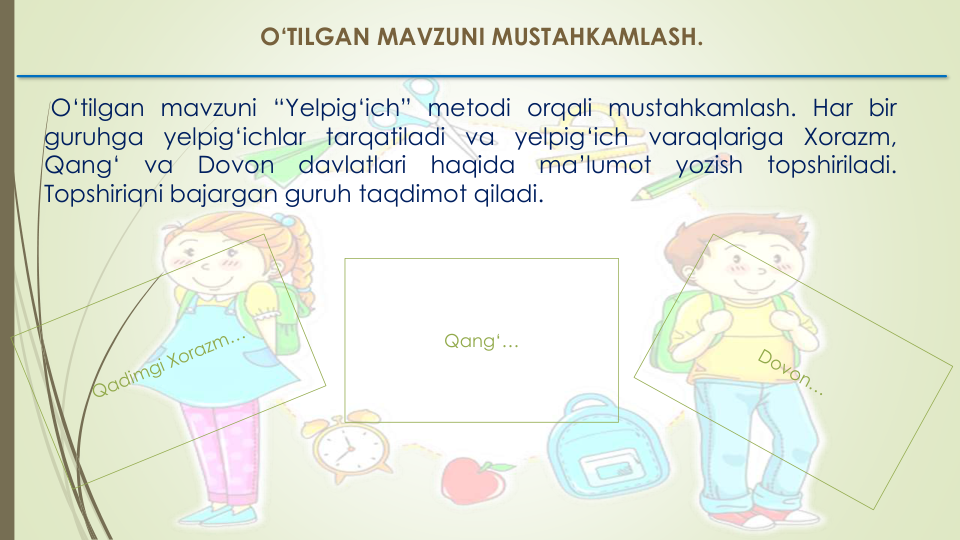 O‘TILGAN MAVZUNI MUSTAHKAMLASH. 
O‘tilgan mavzuni “Yelpig‘ich” metodi orqali mustahkamlash. Har bir
guruhga
yelpig‘ichlar
tarqatiladi
va
yelpig‘ich
varaqlariga
Xorazm,
Qang‘
va
Dovon
davlatlari
haqida
ma’lumot
yozish
topshiriladi.
Topshiriqni bajargan guruh taqdimot qiladi.
Qang‘…
