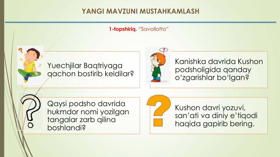 YANGI MAVZUNI MUSTAHKAMLASH
1-topshiriq. “Savollotto” 
Yuechjilar Baqtriyaga
qachon bostirib keldilar? 
Kanishka davrida Kushon
podsholigida qanday
o‘zgarishlar bo‘lgan?
Qaysi podsho davrida
hukmdor nomi yozilgan
tangalar zarb qilina
boshlandi? 
Kushon davri yozuvi, 
san’ati va diniy e’tiqodi
haqida gapirib bering.
