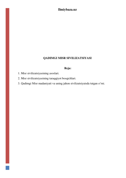 Ilmiybaza.uz 
 
 
 
 
 
 
 
QADIMGI MISR SIVILIZATSIYASI 
 
 Reja: 
1. Misr sivilizatsiyasining asoslari. 
2. Misr sivilizatsiyasining taraqqiyot bosqichlari. 
3. Qadimgi Misr madaniyati va uning jahon sivilizatsiyaisda tutgan o’rni. 
 
 
 
 
 
 
 
 
 
 
 
 
 
 
 
