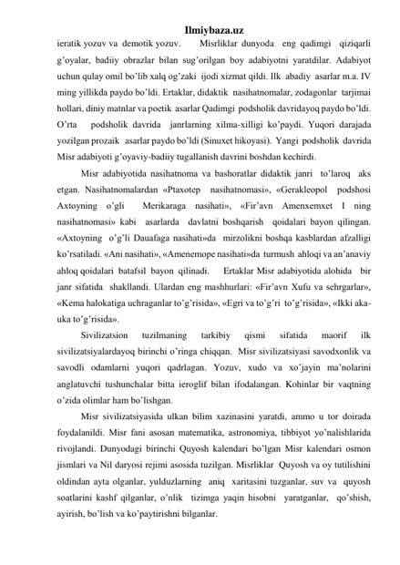 Ilmiybaza.uz 
ieratik yozuv va  demotik yozuv. 
Misrliklar dunyoda  eng qadimgi  qiziqarli  
g’oyalar, badiiy obrazlar bilan sug’orilgan boy adabiyotni yaratdilar. Adabiyot 
uchun qulay omil bo’lib xalq og’zaki  ijodi xizmat qildi. Ilk  abadiy  asarlar m.a. IV 
ming yillikda paydo bo’ldi. Ertaklar, didaktik  nasihatnomalar, zodagonlar  tarjimai  
hollari, diniy matnlar va poetik  asarlar Qadimgi  podsholik davridayoq paydo bo’ldi. 
O’rta   podsholik davrida  janrlarning xilma-xilligi ko’paydi. Yuqori darajada 
yozilgan prozaik   asarlar paydo bo’ldi (Sinuxet hikoyasi).  Yangi  podsholik  davrida  
Misr adabiyoti g’oyaviy-badiiy tugallanish davrini boshdan kechirdi.  
 
Misr adabiyotida nasihatnoma va bashoratlar didaktik janri  to’laroq  aks 
etgan. Nasihatnomalardan «Ptaxotep  nasihatnomasi», «Gerakleopol  podshosi 
Axtoyning o’gli  Merikaraga nasihati», «Fir’avn Amenxemxet I ning 
nasihatnomasi» kabi  asarlarda  davlatni boshqarish  qoidalari bayon qilingan. 
«Axtoyning  o’g’li Dauafaga nasihati»da  mirzolikni boshqa kasblardan afzalligi 
ko’rsatiladi. «Ani nasihati», «Amenemope nasihati»da  turmush  ahloqi va an’anaviy 
ahloq qoidalari  batafsil  bayon  qilinadi.  
Ertaklar Misr adabiyotida alohida   bir 
janr sifatida  shakllandi. Ulardan eng mashhurlari: «Fir’avn Xufu va sehrgarlar», 
«Kema halokatiga uchraganlar to’g’risida», «Egri va to’g’ri  to’g’risida», «Ikki aka-
uka to’g’risida».   
 
Sivilizatsion 
tuzilmaning 
tarkibiy 
qismi 
sifatida 
maorif 
ilk 
sivilizatsiyalardayoq birinchi o’ringa chiqqan.  Misr sivilizatsiyasi savodxonlik va 
savodli odamlarni yuqori qadrlagan. Yozuv, xudo va xo’jayin ma’nolarini 
anglatuvchi tushunchalar bitta ieroglif bilan ifodalangan. Kohinlar bir vaqtning 
o’zida olimlar ham bo’lishgan.  
 
Misr sivilizatsiyasida ulkan bilim xazinasini yaratdi, ammo u tor doirada 
foydalanildi. Misr fani asosan matematika, astronomiya, tibbiyot yo’nalishlarida 
rivojlandi. Dunyodagi birinchi Quyosh kalendari bo’lgan Misr kalendari osmon 
jismlari va Nil daryosi rejimi asosida tuzilgan. Misrliklar  Quyosh va oy tutilishini 
oldindan ayta olganlar, yulduzlarning  aniq  xaritasini tuzganlar, suv va  quyosh 
soatlarini kashf qilganlar, o’nlik  tizimga yaqin hisobni  yaratganlar,  qo’shish, 
ayirish, bo’lish va ko’paytirishni bilganlar.  
