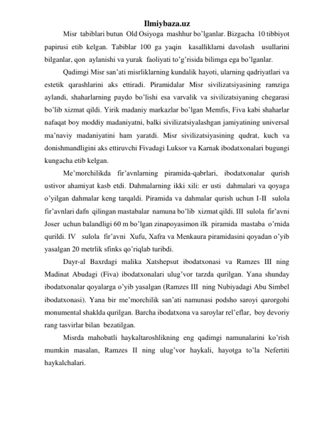 Ilmiybaza.uz 
 
Misr  tabiblari butun  Old Osiyoga  mashhur bo’lganlar. Bizgacha  10 tibbiyot 
papirusi etib kelgan. Tabiblar 100 ga yaqin  kasalliklarni davolash  usullarini 
bilganlar, qon  aylanishi va yurak  faoliyati to’g’risida bilimga ega bo’lganlar. 
 
Qadimgi Misr san’ati misrliklarning kundalik hayoti, ularning qadriyatlari va 
estetik qarashlarini aks ettiradi. Piramidalar Misr sivilizatsiyasining ramziga 
aylandi, shaharlarning paydo bo’lishi esa varvalik va sivilizatsiyaning chegarasi 
bo’lib xizmat qildi. Yirik madaniy markazlar bo’lgan Memfis, Fiva kabi shaharlar 
nafaqat boy moddiy madaniyatni, balki sivilizatsiyalashgan jamiyatining universal 
ma’naviy madaniyatini ham yaratdi. Misr sivilizatsiyasining qudrat, kuch va 
donishmandligini aks ettiruvchi Fivadagi Luksor va Karnak ibodatxonalari bugungi 
kungacha etib kelgan.   
 
Me’morchilikda fir’avnlarning piramida-qabrlari, ibodatxonalar qurish 
ustivor ahamiyat kasb etdi. Dahmalarning ikki xili: er usti  dahmalari va qoyaga  
o’yilgan dahmalar keng tarqaldi. Piramida va dahmalar qurish uchun I-II  sulola 
fir’avnlari dafn  qilingan mastabalar  namuna bo’lib  xizmat qildi. III  sulola  fir’avni 
Joser  uchun balandligi 60 m bo’lgan zinapoyasimon ilk  piramida  mastaba  o’rnida  
qurildi. IV   sulola  fir’avni  Xufu, Xafra va Menkaura piramidasini qoyadan o’yib 
yasalgan 20 metrlik sfinks qo’riqlab turibdi. 
 
Dayr-al Baxrdagi malika Xatshepsut ibodatxonasi va Ramzes III ning  
Madinat Abudagi (Fiva) ibodatxonalari ulug’vor tarzda qurilgan. Yana shunday 
ibodatxonalar qoyalarga o’yib yasalgan (Ramzes III  ning Nubiyadagi Abu Simbel 
ibodatxonasi). Yana bir me’morchilik san’ati namunasi podsho saroyi qarorgohi 
monumental shaklda qurilgan. Barcha ibodatxona va saroylar rel’eflar,  boy devoriy 
rang tasvirlar bilan  bezatilgan. 
 
Misrda mahobatli haykaltaroshlikning eng qadimgi namunalarini ko’rish 
mumkin masalan, Ramzes II ning ulug’vor haykali, hayotga to’la Nefertiti 
haykalchalari.    
 
   
 
