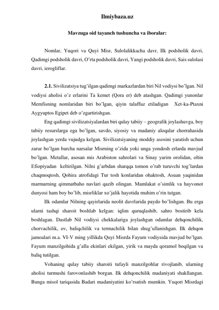 Ilmiybaza.uz 
 
Mavzuga oid tayanch tushuncha va iboralar: 
 
 
Nomlar, Yuqori va Quyi Misr, Sulolalikkacha davr, Ilk podsholik davri, 
Qadimgi podsholik davri, O’rta podsholik davri, Yangi podsholik davri, Sais sulolasi 
davri, ierogliflar. 
 
 
2.1. Sivilizatsiya tug’ilgan qadimgi markazlardan biri Nil vodiysi bo’lgan. Nil 
vodiysi aholisi o’z erlarini Ta kemet (Qora er) deb atashgan. Qadimgi yunonlar 
Memfisning nomlaridan biri bo’lgan, qiyin talaffuz etiladigan  Xet-ka-Ptaxni 
Aygyuptos Egipet deb o’zgartirishgan.  
 
Eng qadimgi sivilizatsiyalardan biri qulay tabiiy – geografik joylashuvga, boy 
tabiiy resurslarga ega bo’lgan, savdo, siyosiy va madaniy aloqalar chorrahasida 
joylashgan yerda vujudga kelgan. Sivilizatsiyaning moddiy asosini yaratish uchun 
zarur bo’lgan barcha narsalar Misrning o’zida yoki unga yondosh erlarda mavjud 
bo’lgan. Metallar, asosan mis Arabiston sahrolari va Sinay yarim orolidan, oltin 
Efiopiyadan  keltirilgan. Nilni g’arbdan sharqqa tomon o’rab turuvchi tog’lardan 
chaqmoqtosh, Qohira atrofidagi Tur tosh konlaridan ohaktosh, Asuan yaqinidan 
marmarning qimmatbaho navlari qazib olingan. Mamlakat o’simlik va hayvonot 
dunyosi ham boy bo’lib, misrliklar xo’jalik hayotida muhim o’rin tutgan.   
 
Ilk odamlar Nilning qayirlarida neolit davrlarida paydo bo’lishgan. Bu erga 
ularni tashqi sharoit boshlab kelgan: iqlim quruqlashib, sahro bostirib kela 
boshlagan. Dastlab Nil vodiysi chekkalariga joylashgan odamlar dehqonchilik, 
chorvachilik, ov, baliqchilik va termachilik bilan shug’ullanishgan. Ilk dehqon 
jamoalari m.a. VI-V ming yillikda Quyi Misrda Fayum vodiysida mavjud bo’lgan. 
Fayum manzilgohida g’alla ekinlari ekilgan, yirik va mayda qoramol boqilgan va 
baliq tutilgan.  
 
Vohaning qulay tabiiy sharoiti tufayli manzilgohlar rivojlanib, ularning 
aholisi turmushi farovonlashib borgan. Ilk dehqonchilik madaniyati shakllangan. 
Bunga misol tariqasida Badari madaniyatini ko’rsatish mumkin. Yuqori Misrdagi 
