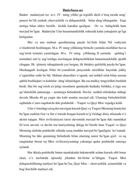 Ilmiybaza.uz 
Badari  madaniyati (er. avv. IV  ming yillik) ga tegishli aholi o’troq tarzda urug’ 
jamosi bo’lib yashab, chorvachilik va dehqonchilik   bilan shug’ullanganlar.  Erga 
motiga bilan ishlov berilib,  kichik kanallar qazilgan.   Ov va  baliqchilik ham 
mavjud bo’lgan.  Badariylar Ular hunarmandchilik sohasida katta yutuqlarni qo’lga 
kiritganlar. 
 
Mis va mis mehnat qurollarining paydo bo’lishi bilan Nil vodiysini 
o’zlashtirish boshlangan. M.a. IV ming yillikning birinchi yarmida misrliklar havza 
sug’orish tizimini yaratishgan. M.a.  IV ming  yillikning II yarmida   qishlog’i  
nomidan) sun’iy sug’orishga asoslangan dehqonchilikdan hunarmandchilik ajralib 
chiqqan. Ilk  ijtimoiy tabaqalanish yuz bergan, ilk ibtidoiy qulchilik paydo bo’lgan. 
Mashaqqatli kechgan Nilni bo’ysundirish jarayonida misrliklar hayotida jiddiy 
o’zgarishlar sodir bo’ldi. Mehnat sharoitlari o’zgardi, uni tashkil etish bilan asosan 
qabila boshliqlari va kohinlar  shug’ullanishgan. Bu esa mulkiy tengsizlikni boshlab 
berdi. Har bir sug’orish xo’jaligi insonlarni qandaydir hududiy birlikka, o’ziga xos 
qo’shnichilik jamoasiga – nomlarga birlashtirdi. Davlat  tashkil etilishidan oldingi 
davrda Misrda 40 ga yaqin shu kabi nomlar mavjud edi. Ularning birlashtirilishi 
oqibatida o’zaro raqobatchi ikki podsholik – Yuqori va Quyi Misr vujudga keldi.   
 
Ular o’rtasidagi uzoq davom etgan kurash Quyi va Yuqori Misrning homiylari 
bo’lgan xudolar Gor va Set o’rtasida borgan kurash to’g’risidagi diniy afsonada o’z 
aksini topgan. Misr sivilizatsiyasi tarixi davomida mavjud bo’lgan ikki mamlakat 
fir’avni unvoni va davlat ma’muriyatining ikkiga bo’linishi ham Yuqori va Quyi 
Misrning alohida podsholik sifatida uzoq muddat mavjud bo’lganligini  ko’rsatadi. 
Misrning bu ikki qismining birlashishi bilan ularning ramzi bo’lgan qizil  va oq 
ranglardan iborat toj Misr sivilizatsiyasining yakuniga qadar podsholik ramziga 
aylandi.  
 
Har ikkala podsholik butun mamlakatda hukmronlik uchun kurash olib borar 
ekan, o’z navbatida iqtisodiy jihatdan bir-birini to’ldirgan. Yuqori Misr 
dehqonchilikning markazi bo’lgan bo’lsa, Quyi Misr – chorvachilik, uzumchilik va 
bog’dorchilik markazi edi.  
