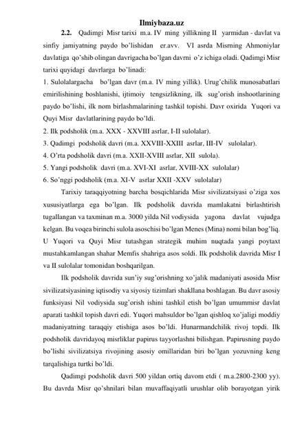 Ilmiybaza.uz 
 
2.2.    Qadimgi  Misr tarixi  m.a. IV  ming  yillikning II   yarmidan - davlat va  
sinfiy jamiyatning paydo bo’lishidan  er.avv.  VI asrda Misrning Ahmoniylar  
davlatiga  qo’shib olingan davrigacha bo’lgan davrni  o’z ichiga oladi. Qadimgi Misr 
tarixi quyidagi  davrlarga  bo’linadi:  
1. Sulolalargacha   bo’lgan davr (m.a. IV ming yillik). Urug’chilik munosabatlari 
emirilishining boshlanishi, ijtimoiy  tengsizlikning, ilk  sug’orish inshootlarining  
paydo bo’lishi, ilk nom birlashmalarining tashkil topishi. Davr oxirida  Yuqori va 
Quyi Misr  davlatlarining paydo bo’ldi. 
2. Ilk podsholik (m.a. XXX - XXVIII asrlar, I-II sulolalar).  
3. Qadimgi  podsholik davri (m.a. XXVIII-XXIII  asrlar, III-IV   sulolalar). 
4. O’rta podsholik davri (m.a. XXII-XVIII asrlar, XII  sulola). 
5. Yangi podsholik  davri (m.a. XVI-XI  asrlar, XVIII-XX  sulolalar) 
6. So’nggi podsholik (m.a. XI-V  asrlar XXII -XXV  sulolalar) 
 
Tarixiy taraqqiyotning barcha bosqichlarida Misr sivilizatsiyasi o’ziga xos 
xususiyatlarga ega bo’lgan. Ilk podsholik davrida mamlakatni birlashtirish 
tugallangan va taxminan m.a. 3000 yilda Nil vodiysida yagona davlat vujudga 
kelgan. Bu voqea birinchi sulola asoschisi bo’lgan Menes (Mina) nomi bilan bog’liq. 
U Yuqori va Quyi Misr tutashgan strategik muhim nuqtada yangi poytaxt 
mustahkamlangan shahar Memfis shahriga asos soldi. Ilk podsholik davrida Misr I 
va II sulolalar tomonidan boshqarilgan.  
 
Ilk podsholik davrida sun’iy sug’orishning xo’jalik madaniyati asosida Misr 
sivilizatsiyasining iqtisodiy va siyosiy tizimlari shakllana boshlagan. Bu davr asosiy 
funksiyasi Nil vodiysida sug’orish ishini tashkil etish bo’lgan umummisr davlat 
aparati tashkil topish davri edi. Yuqori mahsuldor bo’lgan qishloq xo’jaligi moddiy 
madaniyatning taraqqiy etishiga asos bo’ldi. Hunarmandchilik rivoj topdi. Ilk 
podsholik davridayoq misrliklar papirus tayyorlashni bilishgan. Papirusning paydo 
bo’lishi sivilizatsiya rivojining asosiy omillaridan biri bo’lgan yozuvning keng 
tarqalishiga turtki bo’ldi.  
 
Qadimgi podsholik davri 500 yildan ortiq davom etdi ( m.a.2800-2300 yy). 
Bu davrda Misr qo’shnilari bilan muvaffaqiyatli urushlar olib borayotgan yirik 
