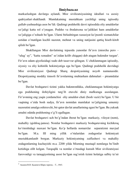 Ilmiybaza.uz 
markazlashgan davlatga aylandi, Misr sivilizatsiyasining ideallari va asosiy 
qadriyatlari shakllandi.  Mamlakatning mustahkam yaxlitligi uning iqtisodiy 
gullab-yashnashiga asos bo’ldi. Qadimgi podsholik davri iqtisodida oliy amaldorlar 
xo’jaligi katta rol o’ynagan. Podsho va ibodatxona xo’jaliklari ham amaldorlar 
xo’jaligiga o’xshash bo’lgan. Ularni birlashtirgan xususiyat ko’psonli xizmatchilar 
ustidan o’rnatilgan kuchli nazorat, mehnat va uning natijasini qattiq hisob-kitob 
qilish bo’lgan.   
 
 
Shakllangan Misr davlatining tepasida yunonlar fir’avn (misrcha pero – 
“ulug’ uy”, “katta xonadon” so’zidan kelib chiqqan) deb atagan hukmdor turgan1. 
Fir’avn odam qiyofasidagi xudo deb tasavvur qilingan. U cheklanmagan iqtisodiy, 
siyosiy va oliy kohinlik hokimiyatiga ega bo’lgan. Qadimgi podsholik davridagi 
Misr sivilizatsiyasi Qadimgi Sharq despotiyasining noyob namunasidir. 
Despotiyaning moddiy timsoli fir’avnlarning muhtasham dahmalari – piramidalar 
bo’lgan. 
 
Davlat boshqaruvi tizimi yakka hukmronlikka, cheklanmagan hokimiyatga 
ega podshoning ilohiyligini targ’ib etuvchi diniy mafkuraga asoslangan.  
Fir’avnning eng yaqin yordamchisi  oliy amaldor-chati (bosh vazir) bo’lgan. U bir 
vaqtning o’zida bosh sudya, fir’avn nomidan mamlakat xo’jaligining umumiy 
nazoratini amalga oshiruvchi, bir qator davlat amallarining egasi bo’lgan. Bu yuksak 
amalni odatda podshoning o’g’li egallagan. 
 
Davlat boshqaruvi uch bo’g’indan iborat bo’lgan: markaziy, viloyat (nom), 
mahalliy (qishloq-jamoa). Nomlar boshqaruvi markaziy boshqaruvning kichikroq 
ko’rinishidagi nusxasi bo’lgan. Ko’p hollarda nomarxlar  separatizmi mavjud 
bo’lgan.  
M.a. 
III 
ming 
yillik 
o’rtalaridan 
zodagonlar 
hokimiyati 
mustahkamlanib borgan. Markaziy hokimiyatning zaiflashuvi va mahalliy 
zodagonlarning kuchayishi m.a. 2200 yilda Misrning mustaqil nomlarga bo’linib 
ketishiga olib kelgan. Tarqoqlik va nomlar o’rtasdagi kurash Misr sivilizatsiyasi 
farovonligi va taraqqiyotining asosi bo’lgan sug’orish tizimi holatiga salbiy ta’sir 
                                                 
1 Авдиев В.И. Қадимги Шарқ тарихи, - Т., 1965. 
 
