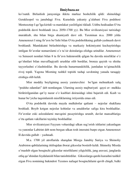 Ilmiybaza.uz 
ko’rsatdi. Birlashish jarayoniga ikkita markaz boshchilik qildi: shimoldagi  
Gerakleopol va janubdagi Fiva. Kurashda yakuniy g’alabani Fiva podshosi 
Mentuxotep I qo’lga kiritdi va mamlakat yaxlitligini tikladi. Ushbu hodisadan O’rta 
podsholik davri boshlandi (m.a. 2050-1700 yy). Bu Misr sivilizatsiyasi tarixidagi 
murakkab, shu bilan birga ahamiyatli davr edi. Taxminan m.a. 2000 yilda 
Amenemxet I ning fir’avn bo’lishi bilan O‘rta podsholikning gullab-yashnash davri 
boshlandi. Mamlakatni birlashtirishga va markaziy hokimiyatni kuchaytirishga 
intilgan fir’avnlar nomarxlarni o’z ta’sir doiralariga olishga urindilar. Amenemxet 
va Senusert nomlari bilan 8 ta fir’avn hukmronlik qilgan bu davrda misrliklar o’z 
qo’shnilari bilan muvaffaqiyatli urushlar olib bordilar, bronza quyish va shisha 
tayyorlashni o’zlashtirdilar. Bu davrda hunarmandchilik, jumladan to’qimachilik 
rivoj topdi. Yagona Misrning tashkil topishi tashqi savdoning yanada taraqqiy 
etishiga olib keldi.  
 
Misr moddiy boyligining asosiy yaratuvchisi  bo’lgan mehnatkash xalq 
“podsho odamlari” deb nomlangan. Ularning asosiy majburiyati  qaysi er- mulkka 
biriktirilganidan qat’iy nazar o’z kasblari doirasidagi ishni bajarish edi. Kasb va 
hunar bo’yicha taqsimlanish misrliklarning ixtiyorida emas edi.   
 
O‘rta podsholik davrida mayda mulkdorlar qatlami – nejeslar shakllana 
boshladi. Boyib ketgan nejeslar kohinlar va amaldorlar safiga kira boshladilar. 
Fir’avnlar eski aslzodalarni mavqeini pasaytirishga urunib, davlat mansablariga 
o’rta qatlam vakillarini tayinlay boshladilar.  
 
Misr sivilizatsiyasi Fayyum vohasidagi ulkan sug’orish ishlarini yakunlagan 
va yunonlar Labirint deb nom bergan ulkan tosh imoratni barpo etgan Amenemxet 
II davrida gullab – yashnadi. 
 
M.a. 1700 yil atroflarida sharqdan Misrga Janubiy Suriya va Shimoliy 
Arabiston qabilalarining ittifoqidan iborat giksoslar bostirib keldi. Shimoliy Misrda 
o’rnashib olgan bosqinchi giksoslar misrliklarni yilqichilik, jang aravasi, janglarda 
otliq qo’shindan foydalanish bilan tanishtirdilar.  Giksoslarga qarshi kurashni tashkil 
etgan Fiva nomining hukmdori Yaxmos nafaqat bosqinchilarni quvib chiqdi, balki 
