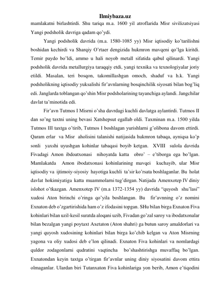 Ilmiybaza.uz 
mamlakatni birlashtirdi. Shu tariqa m.a. 1600 yil atroflarida Misr sivilizatsiyasi 
Yangi podsholik davriga qadam qo’ydi.  
 
Yangi podsholik davrida (m.a. 1580-1085 yy) Misr iqtisodiy ko’tarilishni 
boshidan kechirdi va Sharqiy O’rtaer dengizida hukmron mavqeni qo’lga kiritdi. 
Temir paydo bo’ldi, ammo u hali noyob metall sifatida qabul qilinardi. Yangi 
podsholik davrida metallurgiya taraqqiy etdi, yangi texnika va texnologiyalar joriy 
etildi. Masalan, teri bosqon, takomillashgan omoch, shaduf va h.k. Yangi 
podsholikning iqtisodiy yuksalishi fir’avnlarning bosqinchilik siyosati bilan bog’liq 
edi. Janglarda toblangan qo’shin Misr podsholarining tayanchiga aylandi. Jangchilar 
davlat ta’minotida edi.  
 
Fir’avn Tutmos I Misrni o’sha davrdagi kuchli davlatga aylantirdi. Tutmos II 
dan so’ng taxtni uning bevasi Xatshepsut egallab oldi. Taxminan m.a. 1500 yilda 
Tutmos III taxtga o’tirib, Tutmos I boshlagan yurishlarni g’olibona davom ettirdi. 
Qaram erlar  va Misr  aholisini talanishi natijasida hukmron tabaqa, ayniqsa ko’p 
sonli  yaxshi uyushgan kohinlar tabaqasi boyib ketgan.  XVIII  sulola davrida 
Fivadagi Amon ibdoatxonasi  nihoyatda katta  obro’ – e’tiborga ega bo’lgan. 
Mamlakatda  Amon ibodatxonasi kohinlarining mavqei  kuchayib, ular Misr  
iqtisodiy va  ijtimoiy-siyosiy  hayotiga kuchli  ta’sir ko’rsata boshlaganlar. Bu  holat  
davlat  hokimiyatiga  katta  muammolarni tug’dirgan. Natijada  Amenxotep IV diniy  
islohot o’tkazgan. Amenxotep IV (m.a 1372-1354 yy) davrida “quyosh  shu’lasi” 
xudosi Aton birinchi o’ringa qo’yila boshlangan. Bu  fir’avnning o’z nomini 
Exnaton deb o’zgartirishida ham o’z ifodasini topgan. SHu bilan birga Exnaton Fiva 
kohinlari bilan uzil-kesil suratda aloqani uzib, Fivadan go’zal saroy va ibodatxonalar 
bilan bezalgan yangi poytaxt Axetaton (Aton shahri) ga butun saroy amaldorlari va  
yangi quyosh xudosining kohinlari bilan birga ko’chib kelgan va Aton Misrning 
yagona va oliy xudosi deb e’lon qilinadi. Exnaton Fiva kohinlari va nomlardagi 
quldor zodagonlarni qudratini vaqtincha  bo’shashtirishga muvaffaq bo’lgan. 
Exnatondan keyin taxtga o’tirgan fir’avnlar uning diniy siyosatini davom ettira 
olmaganlar. Ulardan biri Tutanxaton Fiva kohinlariga yon berib, Amon e’tiqodini 
