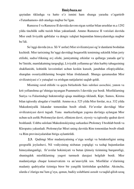 Ilmiybaza.uz 
qaytadan tiklashga va hatto o’z ismini ham shunga yarasha o’zgartirib 
«Tutanhamon» deb atashga majbur bo’lgan.  
 
Ramzese I va Ramzese II davrida davom etgan xettlar bilan urushlar m.a 1292 
yilda tinchilik sulhi tuzish bilan yakunlandi. Ammo Ramzese II vorislari davrida 
Misr endi liviyalik qabilalar va dengiz xalqlari hujumidan himoyalanishga majbur 
bo’ldi.  
 
So’nggi davrda (m.a. XI-V asrlar) Misr sivilizatsiyasi og’ir damlarni boshidan 
kechirdi. Misr tarixining So’nggi davridagi beqarorlik temirning sekinlik bilan joriy 
etilishi, sudxo’rlikning avj olishi, jamiyatning erkinlar va qullarga yanada qat’iy 
bo’linishi, mamlakatning tarqoqligi, Liviyalik yollanma qo’shin harbiy tabaqasining 
shakllanishi, kohinlik lavozimlari uchun keskin kurash, janubdan efiopiyaliklar, 
sharqdan ossuriyaliklarning bosqini bilan ifodalanadi. Shunga qaramasdan Misr 
sivilizatsiyasi o’z yutuqlari va erishgan natijalarini saqlab qoldi.   
 
Misrning ozod etilishi va qayta birlashishi Sais sulolasi asoschisi, yunon va 
krit yollanshma qo’shiniga tayangan Psammetix I davrida yuz berdi. Misrliklarning 
Suriya va Falastindagi hukmronligi qisqa muddatga tiklandi, Kipr, Samos, Kirena 
bilan iqtisodiy aloqalar o’rnatildi. Ammo m.a. 525 yilda Misr forslar, m.a. 332 yilda 
Makedoniyalik Iskandar tomonidan bosib olindi. Fir’avnlar davridagi Misr 
sivilizatsiyasi davri tugadi. Yana  markazlashgan yagona davlatga aylangan Misr 
uchun uch asrlik Ptolomeylar davri, ellinizm davri, siyosiy va iqtisodiy qudrat davri 
boshlandi. Ushbu sulolani Makedonskiyning sarkardasi Ptolomey I boshlab berdi va 
Kleopatra yakunladi. Ptolomeylar Misri uning davrida Rim tomonidan bosib olindi 
va Rim provinsiyalaridan biriga aylantirildi.   
 
 2.3.  Qadimgi Misr madaniyatining o’ziga xosligi va betakrorligini uning 
geografik joylashuvi, Nil vodiysining nisbatan yopiqligi va tashqi hujumlardan 
himoyalanganligi,  fir’avnlar hokimiyati va butun ijtimoiy tizimning barqarorligi, 
shuningdek misrliklarning yuqori turmush darajasi belgilab berdi. Misr 
madaniyatiga chuqur konservatizm va an’anaviylik xos. Misrliklar o’zlarining 
madaniy qadriyatlar tizimiga biror bir yangilik kiritishdan qochdilar. Aksincha, 
ularda o’zlariga ma’lum g’oya, qonun, badiiy uslublarni asrash va taqlid qilish uzoq 
