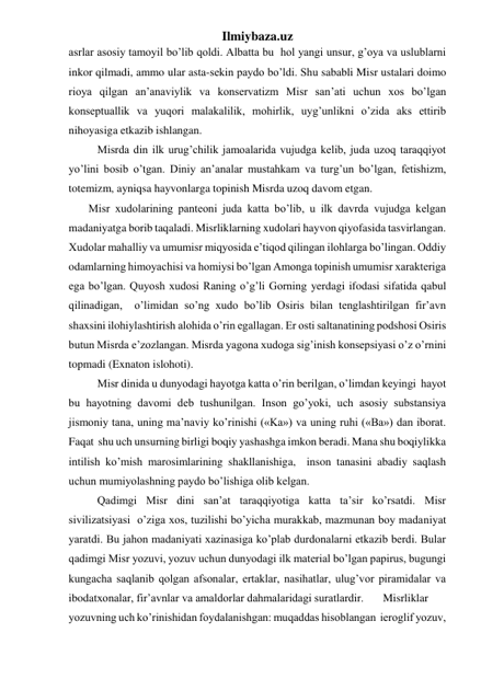 Ilmiybaza.uz 
asrlar asosiy tamoyil bo’lib qoldi. Albatta bu  hol yangi unsur, g’oya va uslublarni 
inkor qilmadi, ammo ular asta-sekin paydo bo’ldi. Shu sababli Misr ustalari doimo 
rioya qilgan an’anaviylik va konservatizm Misr san’ati uchun xos bo’lgan 
konseptuallik va yuqori malakalilik, mohirlik, uyg’unlikni o’zida aks ettirib 
nihoyasiga etkazib ishlangan.  
 
Misrda din ilk urug’chilik jamoalarida vujudga kelib, juda uzoq taraqqiyot 
yo’lini bosib o’tgan. Diniy an’analar mustahkam va turg’un bo’lgan, fetishizm, 
totemizm, ayniqsa hayvonlarga topinish Misrda uzoq davom etgan. 
       Misr xudolarining panteoni juda katta bo’lib, u ilk davrda vujudga kelgan 
madaniyatga borib taqaladi. Misrliklarning xudolari hayvon qiyofasida tasvirlangan. 
Xudolar mahalliy va umumisr miqyosida e’tiqod qilingan ilohlarga bo’lingan. Oddiy 
odamlarning himoyachisi va homiysi bo’lgan Amonga topinish umumisr xarakteriga 
ega bo’lgan. Quyosh xudosi Raning o’g’li Gorning yerdagi ifodasi sifatida qabul 
qilinadigan,  o’limidan so’ng xudo bo’lib Osiris bilan tenglashtirilgan fir’avn 
shaxsini ilohiylashtirish alohida o’rin egallagan. Er osti saltanatining podshosi Osiris 
butun Misrda e’zozlangan. Misrda yagona xudoga sig’inish konsepsiyasi o’z o’rnini  
topmadi (Exnaton islohoti). 
 
Misr dinida u dunyodagi hayotga katta o’rin berilgan, o’limdan keyingi  hayot 
bu hayotning davomi deb tushunilgan. Inson go’yoki, uch asosiy substansiya 
jismoniy tana, uning ma’naviy ko’rinishi («Ka») va uning ruhi («Ba») dan iborat. 
Faqat  shu uch unsurning birligi boqiy yashashga imkon beradi. Mana shu boqiylikka 
intilish ko’mish marosimlarining shakllanishiga,  inson tanasini abadiy saqlash 
uchun mumiyolashning paydo bo’lishiga olib kelgan.  
 
Qadimgi Misr dini san’at taraqqiyotiga katta ta’sir ko’rsatdi. Misr 
sivilizatsiyasi  o’ziga xos, tuzilishi bo’yicha murakkab, mazmunan boy madaniyat 
yaratdi. Bu jahon madaniyati xazinasiga ko’plab durdonalarni etkazib berdi. Bular 
qadimgi Misr yozuvi, yozuv uchun dunyodagi ilk material bo’lgan papirus, bugungi 
kungacha saqlanib qolgan afsonalar, ertaklar, nasihatlar, ulug’vor piramidalar va 
ibodatxonalar, fir’avnlar va amaldorlar dahmalaridagi suratlardir. 
Misrliklar 
yozuvning uch ko’rinishidan foydalanishgan: muqaddas hisoblangan  ieroglif yozuv, 
