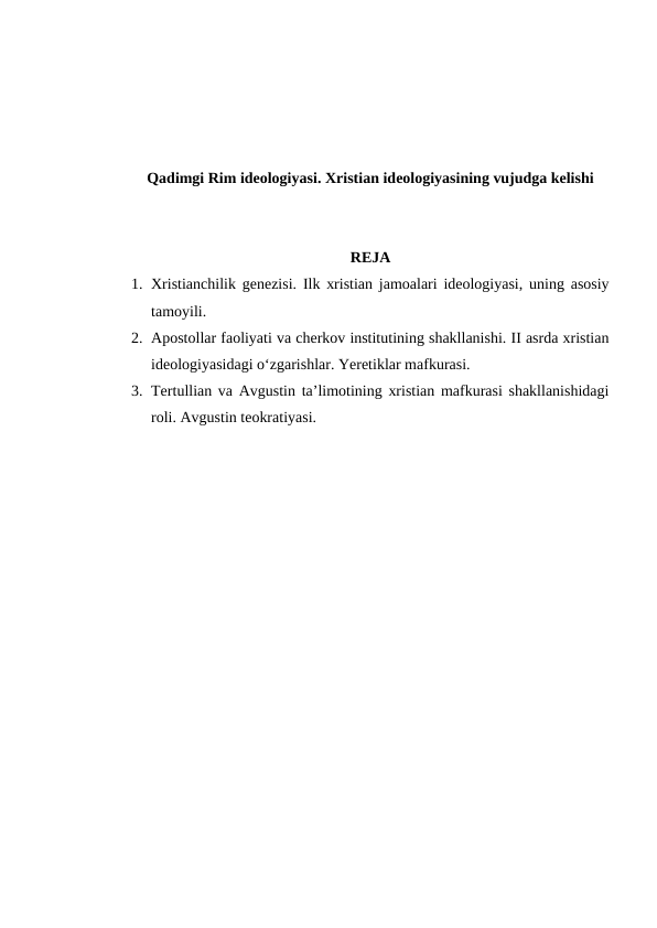 Qadimgi Rim ideologiyasi. Xristian ideologiyasining vujudga kelishi
REJA
1. Xristianchilik genezisi. Ilk xristian jamoalari ideologiyasi, uning asosiy
tamoyili. 
2. Apostollar faoliyati va cherkov institutining shakllanishi. II asrda xristian
ideologiyasidagi o‘zgarishlar. Yeretiklar mafkurasi. 
3. Tertullian va Avgustin ta’limotining xristian mafkurasi shakllanishidagi
roli. Avgustin teokratiyasi.
