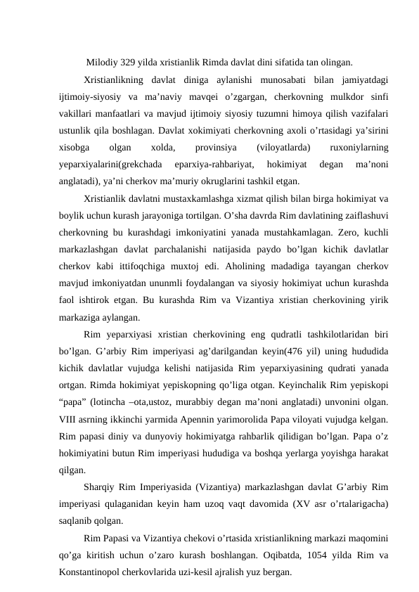  Milodiy 329 yilda xristianlik Rimda davlat dini sifatida tan olingan.
Xristianlikning  davlat  diniga  aylanishi  munosabati  bilan  jamiyatdagi
ijtimoiy-siyosiy  va  ma’naviy  mavqei  o’zgargan,  cherkovning  mulkdor  sinfi
vakillari manfaatlari va mavjud ijtimoiy siyosiy tuzumni himoya qilish vazifalari
ustunlik qila boshlagan. Davlat xokimiyati cherkovning axoli o’rtasidagi ya’sirini
xisobga
 
olgan
 
xolda,
 
provinsiya
 
(viloyatlarda)
 
ruxoniylarning
yeparxiyalarini(grekchada  eparxiya-rahbariyat,  hokimiyat  degan  ma’noni
anglatadi), ya’ni cherkov ma’muriy okruglarini tashkil etgan.
Xristianlik davlatni mustaxkamlashga xizmat qilish bilan birga hokimiyat va
boylik uchun kurash jarayoniga tortilgan. O’sha davrda Rim davlatining zaiflashuvi
cherkovning bu kurashdagi imkoniyatini yanada mustahkamlagan. Zero, kuchli
markazlashgan  davlat  parchalanishi  natijasida  paydo  bo’lgan  kichik  davlatlar
cherkov  kabi  ittifoqchiga  muxtoj  edi.  Aholining  madadiga  tayangan  cherkov
mavjud imkoniyatdan ununmli foydalangan va siyosiy hokimiyat uchun kurashda
faol ishtirok etgan. Bu kurashda Rim va Vizantiya xristian cherkovining yirik
markaziga aylangan.
Rim  yeparxiyasi  xristian  cherkovining  eng  qudratli  tashkilotlaridan  biri
bo’lgan. G’arbiy Rim imperiyasi ag’darilgandan keyin(476 yil) uning hududida
kichik davlatlar vujudga kelishi natijasida Rim yeparxiyasining qudrati yanada
ortgan. Rimda hokimiyat yepiskopning qo’liga otgan. Keyinchalik Rim yepiskopi
“papa” (lotincha –ota,ustoz, murabbiy degan ma’noni anglatadi) unvonini olgan.
VIII asrning ikkinchi yarmida Apennin yarimorolida Papa viloyati vujudga kelgan.
Rim papasi diniy va dunyoviy hokimiyatga rahbarlik qilidigan bo’lgan. Papa o’z
hokimiyatini butun Rim imperiyasi hududiga va boshqa yerlarga yoyishga harakat
qilgan.
Sharqiy Rim Imperiyasida (Vizantiya) markazlashgan davlat G’arbiy Rim
imperiyasi qulaganidan keyin ham uzoq vaqt davomida (XV asr o’rtalarigacha)
saqlanib qolgan.
Rim Papasi va Vizantiya chekovi o’rtasida xristianlikning markazi maqomini
qo’ga kiritish uchun o’zaro kurash boshlangan. Oqibatda, 1054 yilda Rim va
Konstantinopol cherkovlarida uzi-kesil ajralish yuz bergan.
