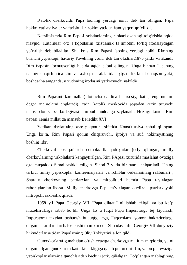 Katolik  cherkovida  Papa  Isoning  yerdagi  noibi  deb  tan  olingan.  Papa
hokimiyati avliyolar va farishtalar hokimiyatidan ham yuqori qo’yiladi.
Katolitsizmda Rim Papasi xristianlarning rahbari ekanlagi to’g’risida aqida
mavjud.  Katoliklar  o’z  e’tiqodlarini  xristianlik  ta’limotini  to’liq  ifodalaydigan
yo’nalish deb biladilar. Shu bois Rim  Papasi  Isoning yerdagi  noibi, Rimning
birinchi yepiskopi, havariy Pavelning vorisi deb tan oladilar.1870 yilda Vatikanda
Rim Papasini benuqsonligi haqida aqida qabul qilingan. Unga binoan Papaning
rasmiy chiqishlarida din va axloq masalalarida aytgan fikrlari benuqson yoki,
boshqacha aytganda, u xudoning irodasini yetkazuvchi vakildir.
Rim  Papasini  kardinallar(  lotincha  cardinalls-  asosiy,  katta,  eng  muhim
degan ma’nolarni  anglatadi), ya’ni katolik cherkovida papadan keyin turuvchi
mansabdor shaxs kollegiyasi umrbod muddatga saylanadi. Hozirgi kunda Rim
papasi nemis millatiga mansub Benedikt XVI.
Vatikan  davlatining  asosiy  qonuni  sifatida  Konstitutsiya  qabul  qilingan.
Unga  ko’ra,  Rim  Papasi  qonun  chiqaruvchi,  ijroiya  va  sud  hokimiyatining
boshlig’idir. 
Cherkovni  boshqarishda  demokratik  qadriyatlar  joriy  qilingan,  milliy
cherkovlarning vakolatlarti kengaytirilgan. Rim PApasi xuzurida maslahat ovoziga
ega muqaddas Sinod tashkil etilgan. Sinod 3 yilda bir marta chiqariladi. Uning
tarkibi milliy yepiskoplar konferensiyalari va rohiblar ordenlarining rahbarlari ,
Sharqiy  cherkovning  patriarxlari  va  mitpolitlari  hamda  Papa  tayinlagan
ruhoniylardan iborat. Milliy cherkovga Papa ta’yinlagan cardinal, patriarx yoki
mitropolit raxbarlik qiladi.
1059 yil Papa Georgiy VII “Papa diktati” ni ishlab chiqdi va bu ko’p
muzokaralarga sabab bo’ldi. Unga ko’ra faqat Papa Imperatorga toj kiydirish,
Imperatorni taxtdan tushurish huquqiga ega, Fuqorolarni yomon hukmdorlarga
qilgan qasamlaridan halos etishi mumkin edi. Shunday qilib Georgiy VII dunyoviy
hukmdorlar ustidan Papalarning Oliy Xokiyatini e’lon qildi.
Gunoxkorlarni gunohidan o’tish evaziga cherkovga ma’lum miqdorda, ya’ni
qilgan qilgan gunoxlarini katta-kichikligiga qarab pul undirildan, va bu pul evaziga
yepiskoplar ularning gunohlaridan kechini joriy qilishgan. To’plangan mablag’ning
