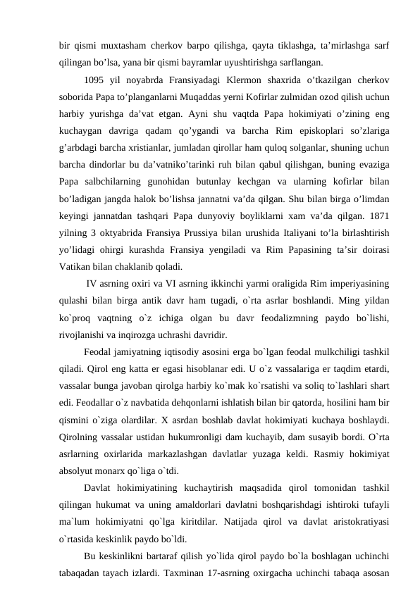 bir qismi muxtasham cherkov barpo qilishga, qayta tiklashga, ta’mirlashga sarf
qilingan bo’lsa, yana bir qismi bayramlar uyushtirishga sarflangan.
1095  yil  noyabrda  Fransiyadagi  Klermon  shaxrida  o’tkazilgan  cherkov
soborida Papa to’planganlarni Muqaddas yerni Kofirlar zulmidan ozod qilish uchun
harbiy yurishga  da’vat  etgan.  Ayni  shu vaqtda Papa  hokimiyati  o’zining eng
kuchaygan  davriga  qadam  qo’ygandi  va  barcha  Rim  episkoplari  so’zlariga
g’arbdagi barcha xristianlar, jumladan qirollar ham quloq solganlar, shuning uchun
barcha dindorlar bu da’vatniko’tarinki ruh bilan qabul qilishgan, buning evaziga
Papa  salbchilarning  gunohidan  butunlay  kechgan  va  ularning  kofirlar  bilan
bo’ladigan jangda halok bo’lishsa jannatni va’da qilgan. Shu bilan birga o’limdan
keyingi jannatdan tashqari Papa dunyoviy boyliklarni xam va’da qilgan. 1871
yilning 3 oktyabrida Fransiya Prussiya bilan urushida Italiyani to’la birlashtirish
yo’lidagi  ohirgi  kurashda  Fransiya yengiladi  va Rim Papasining ta’sir doirasi
Vatikan bilan chaklanib qoladi.
 IV asrning oxiri va VI asrning ikkinchi yarmi oraligida Rim imperiyasining
qulashi bilan birga antik davr ham tugadi, o`rta asrlar boshlandi. Ming yildan
ko`proq  vaqtning  o`z  ichiga  olgan  bu  davr  feodalizmning  paydo  bo`lishi,
rivojlanishi va inqirozga uchrashi davridir.
Feodal jamiyatning iqtisodiy asosini erga bo`lgan feodal mulkchiligi tashkil
qiladi. Qirol eng katta er egasi hisoblanar edi. U o`z vassalariga er taqdim etardi,
vassalar bunga javoban qirolga harbiy ko`mak ko`rsatishi va soliq to`lashlari shart
edi. Feodallar o`z navbatida dehqonlarni ishlatish bilan bir qatorda, hosilini ham bir
qismini o`ziga olardilar. X asrdan boshlab davlat hokimiyati kuchaya boshlaydi.
Qirolning vassalar ustidan hukumronligi dam kuchayib, dam susayib bordi. O`rta
asrlarning  oxirlarida  markazlashgan  davlatlar  yuzaga  keldi.  Rasmiy  hokimiyat
absolyut monarx qo`liga o`tdi.
Davlat  hokimiyatining  kuchaytirish  maqsadida  qirol  tomonidan  tashkil
qilingan hukumat va uning amaldorlari davlatni boshqarishdagi ishtiroki tufayli
ma`lum  hokimiyatni  qo`lga  kiritdilar.  Natijada  qirol  va  davlat  aristokratiyasi
o`rtasida keskinlik paydo bo`ldi.
Bu keskinlikni bartaraf qilish yo`lida qirol paydo bo`la boshlagan uchinchi
tabaqadan tayach izlardi. Taxminan 17-asrning oxirgacha uchinchi tabaqa asosan
