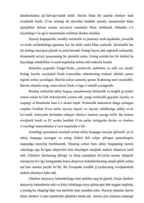 absolyutizmni  qo`llab-quvvatlab  keldi.  Davlat  bilan  bir  paytda  cherkov  ham
rivojlanib bordi. O`rta asrning ilk davridan boshlab xayotiy muammolar bilan
qiziqishlar  doirasi  asosan  ma`naviy  masalalar  bilan  cheklandi.  Odamlar  o`z
hayotidagi o`ta og`ir muammolar echimini dindan izladilar.
Siyosiy huquqsizlik, moddiy nochorlik va jismoniy azob-uqubatlar, yovuzlik
va iroda zaiflashishiga qaramay har bir kishi umid bilan yashardi. Xristianlik har
bir kishiga murojaat qilardi va umid berardi. Erdagi hayot, deb uqtirardi xristianlik,
drammatik tarixiy jarayonning bir qismidir xolos. Uning oxirida har bir kishini bu
hayotdagi nohakliklar va azob-uqubatlar uchun odil mukofat kutadi.
Bulardan yuqorida Tangri-Xudo, yaratuvchi mehribon va odil rux turadi.
Erdagi barcha mavjudod Xudo tomonidan odamlarning makoni sifatida panox
topishi uchun yaratilgan. Barcha uchun umumiy qonun Xudoning amri mavjuddir.
Barcha odamlar teng, zotan ularni Xudo o`ziga o`xshatib yaratgandir.
Bunday tushunish tabiiy huquq, umuminsoniy birdamlik va tenglik g`oyalari
uchun zamin bo`lish imkoniyatini yaratar edi. yangi xristianlik goyalari siyosiy va
xuquqiy ta`limotlarda ham o`z aksini topdi. Xristianlik hukumron dinga aylangan
vaqtdan boshlab O`rta asrlar siyosiy hayoti va siyosiy tafakkuriga jiddiy ta`sir
ko`rsatdi. Jamiyatda davlatdan tashqari cherkov instituti yuzaga keldi. Bu institut
rivojlanib bordi va IV asrdan boshlab O`rta asrlar oxirigacha davlat va cherkov
o`rtasidagi munosabatlar o`zaro raqobatda o`tdi.
Amaldagi qonunlarni asoslash uchun tabiiy huquqqa murojat qilinardi. ya`ni
tabiiy  huquqqa  tayangan  va  uning  ifodasi  deb  talqin  qilingan  qonunlargina
maqsadga muvofiq hisoblanardi. Shuning uchun ham tabiiy huquqning rasmiy
vakolatga ega bo`lgan talqinchisi kim ekanligini aniqlash muhim ahamiyat kasb
etdi. CHerkov davlatning ahloqiy va diniy masalalari bo`yicha rasmiy talqinchi
mavqeyini Ko`lga kiritganidan keyin dunyoviy hukmdorlarning tanqid qilish uchun
ma`lum asoslar paydo bo`ldi. Bu Evropada ozodlik g`oyalarining rivojlanishida
muhim ahamiyat kabs etdi.
Cherkov dunyoviy hukmdorlarga itoat qilishni targ`ib qilardi. Zotan cherkov
dunyoviy hukmdorlar etik va diniy talablarga rioya qilmayapti deb topgan taqdirda,
o`zining bu chaqirig`idan voz kechishi ham mumkin edm. Nazariy jihatdan davlat
bilan cherkov o`zaro hamkorlik qilishlari kerak edi. Ammo ular nisbatan mustaqil
