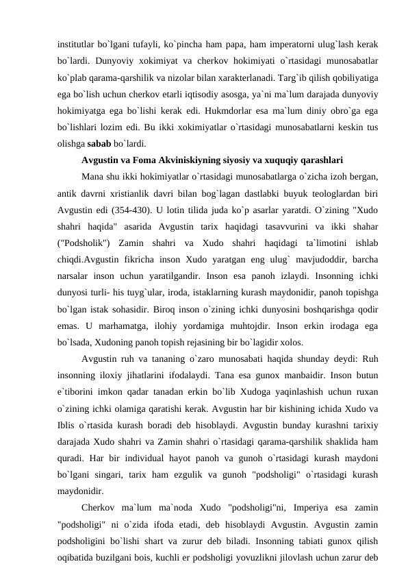 institutlar bo`lgani tufayli, ko`pincha ham papa, ham imperatorni ulug`lash kerak
bo`lardi. Dunyoviy xokimiyat  va cherkov hokimiyati  o`rtasidagi  munosabatlar
ko`plab qarama-qarshilik va nizolar bilan xarakterlanadi. Targ`ib qilish qobiliyatiga
ega bo`lish uchun cherkov etarli iqtisodiy asosga, ya`ni ma`lum darajada dunyoviy
hokimiyatga ega bo`lishi kerak edi. Hukmdorlar esa ma`lum diniy obro`ga ega
bo`lishlari lozim edi. Bu ikki xokimiyatlar o`rtasidagi munosabatlarni keskin tus
olishga sabab bo`lardi.
Avgustin va Foma Akviniskiyning siyosiy va xuquqiy qarashlari
Mana shu ikki hokimiyatlar o`rtasidagi munosabatlarga o`zicha izoh bergan,
antik davrni xristianlik davri bilan bog`lagan dastlabki buyuk teologlardan biri
Avgustin edi (354-430). U lotin tilida juda ko`p asarlar yaratdi. O`zining "Xudo
shahri  haqida"  asarida  Avgustin  tarix  haqidagi  tasavvurini  va  ikki  shahar
("Podsholik")  Zamin  shahri  va  Xudo  shahri  haqidagi  ta`limotini  ishlab
chiqdi.Avgustin  fikricha  inson  Xudo  yaratgan  eng  ulug`  mavjudoddir,  barcha
narsalar  inson  uchun  yaratilgandir.  Inson  esa  panoh  izlaydi.  Insonning  ichki
dunyosi turli- his tuyg`ular, iroda, istaklarning kurash maydonidir, panoh topishga
bo`lgan istak sohasidir. Biroq inson o`zining ichki dunyosini boshqarishga qodir
emas.  U  marhamatga,  ilohiy  yordamiga  muhtojdir.  Inson  erkin  irodaga  ega
bo`lsada, Xudoning panoh topish rejasining bir bo`lagidir xolos.
Avgustin ruh va tananing o`zaro munosabati haqida shunday deydi: Ruh
insonning iloxiy jihatlarini ifodalaydi. Tana esa gunox manbaidir. Inson butun
e`tiborini imkon qadar tanadan erkin bo`lib Xudoga yaqinlashish uchun ruxan
o`zining ichki olamiga qaratishi kerak. Avgustin har bir kishining ichida Xudo va
Iblis o`rtasida kurash boradi deb hisoblaydi. Avgustin bunday kurashni tarixiy
darajada Xudo shahri va Zamin shahri o`rtasidagi qarama-qarshilik shaklida ham
quradi. Har  bir  individual  hayot  panoh va gunoh o`rtasidagi  kurash  maydoni
bo`lgani  singari,  tarix  ham  ezgulik  va  gunoh  "podsholigi"  o`rtasidagi  kurash
maydonidir.
Cherkov  ma`lum  ma`noda  Xudo  "podsholigi"ni,  Imperiya  esa  zamin
"podsholigi"  ni  o`zida  ifoda  etadi,  deb  hisoblaydi  Avgustin.  Avgustin  zamin
podsholigini bo`lishi shart va zurur deb biladi. Insonning tabiati gunox qilish
oqibatida buzilgani bois, kuchli er podsholigi yovuzlikni jilovlash uchun zarur deb
