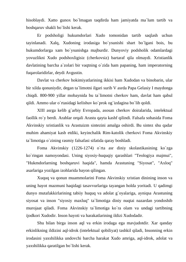 hisoblaydi. Xatto gunox bo`lmagan  taqdirda ham  jamiyatda ma`lum  tartib va
boshqaruv shakli bo`lishi kerak.
Er  podsholigi  hukumdorlari  Xudo  tomonidan  tartib  saqlash  uchun
tayinlanadi.  Xalq,  Xudoning  irodasiga  bo`ysunishi  shart  bo`lgani  bois,  bu
hukumdorlarga xam bo`ysunishga majburdir. Dunyoviy podsholik odamlardagi
yovuzlikni Xudo podshoxligisiz (cherkovsiz) bartaraf qila olmaydi. Xristianlik
davlatining barcha a`zolari bir vaqtning o`zida ham papaning, ham imperatorning
fuqarolaridirlar, deydi Avgustin.
Davlat va cherkov hokimiyatlarining ikkisi ham Xudodan va binobarin, ular
bir xilda qonuniydir, degan ta`limotni ilgari surib V asrda Papa Gelasiy I maydonga
chiqdi. 800-900 yillar mobaynida bu ta`limotni cherkov ham, davlat ham qabul
qildi. Ammo ular o`rtasidagi kelishuv ko`prok og`izdagina bo`lib qoldi.
XIII asrga kelib g`arbiy Evropada, asosan cherkov doiralarida, intelektual
faollik ro`y berdi. Arablar orqali Arastu qayta kashf qilindi. Falsafa sohasida Foma
Akvinskiy xristianlik va Arastuizm sintezini amalga oshirdi. Bu sintez shu qadar
muhim ahamiyat kasb etdiki, keyinchalik Rim-katolik cherkovi Foma Akvinskiy
ta`limotiga o`zining rasmiy falsafasi sifatida qaray boshladi.
Foma  Akvinskiy  (1226-1274)  o`rta  asr  diniy  skolastikasining  ko`zga
ko`ringan namoyondasi. Uning siyosiy-huquqiy qarashlari "Teologiya majmui",
"Hukmdorlarning  boshqaruvi  haqida",  hamda  Arastuning  "Siyosat",  "Axloq"
asarlariga yozilgan izohlarida bayon qilingan.
Xuquq va qonun muammolarini Foma Akvinskiy xristian dinining inson va
uning hayot mazmuni haqidagi tasavvurlariga tayangan holda yoritadi. U qadimgi
dunyo mutafakkirlarining tabiiy huquq va adolat g`oyalariga, ayniqsa Arastuning
siyosat va inson "siyosiy maxluq" ta`limotiga diniy nuqtai nazardan yondoshib
murojaat  qiladi. Foma Akvinskiy ta`limotiga ko`ra olam  va undagi tartibning
ijodkori Xudodir. Inson hayoti va harakatlarining ildizi Xudodadir.
Shu bilan birga inson aql va erkin irodaga ega mavjudotdir. Xar qanday
erkinlikning ildizini aql-idrok (intelektual qobiliyat) tashkil qiladi, Insonning erkin
irodasini yaxshilikka undovchi barcha harakat Xudo amriga, aql-idrok, adolat va
yaxshilikka qaratilgan bo`lishi kerak.
