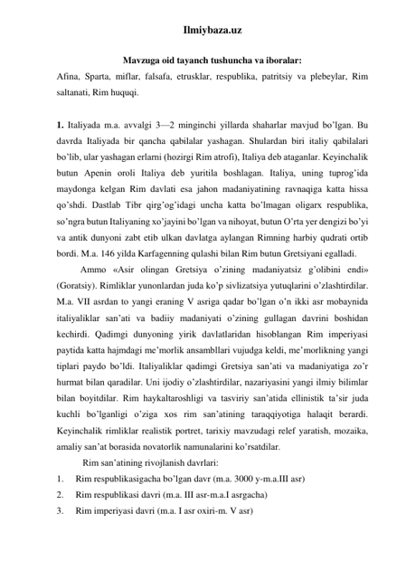 Ilmiybaza.uz 
 
Mavzuga oid tayanch tushuncha va iboralar: 
Afina, Sparta, miflar, falsafa, etrusklar, respublika, patritsiy va plebeylar, Rim 
saltanati, Rim huquqi.  
 
 
1. Italiyada m.a. avvalgi 3—2 minginchi yillarda shaharlar mavjud bo’lgan. Bu 
davrda Italiyada bir qancha qabilalar yashagan. Shulardan biri italiy qabilalari 
bo’lib, ular yashagan erlarni (hozirgi Rim atrofi), Italiya deb ataganlar. Keyinchalik 
butun Apenin oroli Italiya deb yuritila boshlagan. Italiya, uning tuprog’ida 
maydonga kelgan Rim davlati esa jahon madaniyatining ravnaqiga katta hissa 
qo’shdi. Dastlab Tibr qirg’og’idagi uncha katta bo’lmagan oligarx respublika, 
so’ngra butun Italiyaning xo’jayini bo’lgan va nihoyat, butun O’rta yer dengizi bo’yi 
va antik dunyoni zabt etib ulkan davlatga aylangan Rimning harbiy qudrati ortib 
bordi. M.a. 146 yilda Karfagenning qulashi bilan Rim butun Gretsiyani egalladi.  
Ammo «Asir olingan Gretsiya o’zining madaniyatsiz g’olibini endi» 
(Goratsiy). Rimliklar yunonlardan juda ko’p sivlizatsiya yutuqlarini o’zlashtirdilar. 
M.a. VII asrdan to yangi eraning V asriga qadar bo’lgan o’n ikki asr mobaynida 
italiyaliklar san’ati va badiiy madaniyati o’zining gullagan davrini boshidan 
kechirdi. Qadimgi dunyoning yirik davlatlaridan hisoblangan Rim imperiyasi 
paytida katta hajmdagi me’morlik ansambllari vujudga keldi, me’morlikning yangi 
tiplari paydo bo’ldi. Italiyaliklar qadimgi Gretsiya san’ati va madaniyatiga zo’r 
hurmat bilan qaradilar. Uni ijodiy o’zlashtirdilar, nazariyasini yangi ilmiy bilimlar 
bilan boyitdilar. Rim haykaltaroshligi va tasviriy san’atida ellinistik ta’sir juda 
kuchli bo’lganligi o’ziga xos rim san’atining taraqqiyotiga halaqit berardi. 
Keyinchalik rimliklar realistik portret, tarixiy mavzudagi relef yaratish, mozaika, 
amaliy san’at borasida novatorlik namunalarini ko’rsatdilar. 
 
 Rim san’atining rivojlanish davrlari: 
1. 
Rim respublikasigacha bo’lgan davr (m.a. 3000 y-m.a.III asr) 
2. 
Rim respublikasi davri (m.a. III asr-m.a.I asrgacha) 
3. 
Rim imperiyasi davri (m.a. I asr oxiri-m. V asr) 
