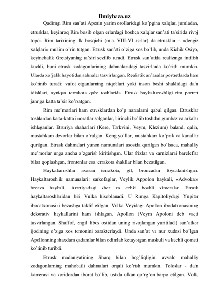 Ilmiybaza.uz 
 
Qadimgi Rim san’ati Apenin yarim orollaridagi ko’pgina xalqlar, jumladan, 
etrusklar, keyinroq Rim bosib olgan erlardagi boshqa xalqlar san’ati ta’sirida rivoj 
topdi. Rim tarixining ilk bosqichi (m.a. VIII-VI asrlar) da etrusklar – «dengiz 
xalqlari» muhim o’rin tutgan. Etrusk san’ati o’ziga xos bo’lib, unda Kichik Osiyo, 
keyinchalik Gretsiyaning ta’siri sezilib turadi. Etrusk san’atida realizmga intilish 
kuchli, buni etrusk zodagonlarining dahmalaridagi tasvirlarda ko’rish mumkin. 
Ularda xo’jalik hayotidan sahnalar tasvirlangan. Realistik an’analar portretlarda ham 
ko’rinib turadi: vafot etganlarning niqoblari yoki inson boshi shaklidagi dafn 
idishlari, ayniqsa terrakota qabr toshlarida. Etrusk haykaltaroshligi rim portret 
janriga katta ta’sir ko’rsatgan. 
 
Rim me’morlari ham etrusklardan ko’p narsalarni qabul qilgan. Etrusklar 
toshlardan katta-katta imoratlar solganlar, birinchi bo’lib toshdan gumbaz va arkalar 
ishlaganlar. Etruriya shaharlari (Kere, Tarkvini, Veym, Klezium) baland, qalin, 
mustahkam devorlar bilan o’ralgan. Keng yo’llar, mustahkam ko’prik va kanallar 
qurilgan. Etrusk dahmalari yunon namunalari asosida qurilgan bo’lsada, mahalliy 
me’morlar unga ancha o’zgarish kiritishgan. Ular frizlar va karnizlarni bareleflar 
bilan qoplashgan, frontonlar esa terrakota shakllar bilan bezatilgan.  
 
Haykaltaroshlar 
asosan 
terrakota, 
gil, 
bronzadan 
foydalanishgan. 
Haykaltaroshlik namunalari: sarkofaglar, Veylik Appolon haykali, «Advokat» 
bronza 
haykali, 
Arretiyadagi 
sher 
va 
echki 
boshli ximeralar. 
Etrusk 
haykaltaroshlaridan biri Vulka hisoblanadi. U Rimga Kapitoliydagi Yupiter 
ibodatxonasini bezashga taklif etilgan. Vulka Veyidagi Apollon ibodatxonasining 
dekorativ haykallarini ham ishlagan. Apollon (Veym Apoloni deb vaqti 
tasvirlangan. Shaffof, engil libos ostidan uning rivojlangan yuritiladi) san’atkor 
ijodining o’ziga xos tomonini xarakterlaydi. Unda san’at va nur xudosi bo’lgan 
Apollonning shaxdam qadamlar bilan odimlab ketayotgan muskuli va kuchli qomati 
ko’rinib turibdi.  
  
Etrusk 
madaniyatining 
Sharq 
bilan 
bog’liqligini 
avvalo 
mahalliy 
zodagonlarning mahobatli dahmalari orqali ko’rish mumkin. Toloslar - dafn 
kamerasi va koridordan iborat bo’lib, ustida ulkan qo’rg’on barpo etilgan. Volk, 
