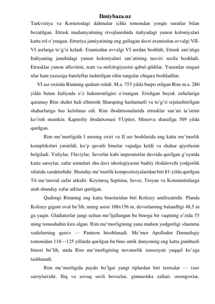 Ilmiybaza.uz 
Tarkviniya va Kornetodagi dahmalar ichki tomondan yorqin suratlar bilan 
bezatilgan. Etrusk madaniyatining rivojlanishida italiyadagi yunon koloniyalari 
katta rol o’ynagan. Etruriya jamiyatining eng gullagan davri eramizdan avvalgi VII-
VI asrlarga to’g’ri keladi. Eramizdan avvalgi VI asrdan boshlab, Etrusk san’atiga 
Italiyaning janubidagi yunon koloniyalari san’atining tasviri sezila boshladi. 
Etrusklar yunon alfavitini, teatr va mifologiyasini qabul qildilar. Yunonlar singari 
ular ham yuzasiga bareleflar tushirilgan oltin tangalar chiqara boshladilar. 
     VI asr oxirida Rimning qudrati oshdi. M.a. 753 yilda barpo etilgan Rim m.a. 280 
yilda butun Italiyada o’z hukmronligini o’rnatgan. Erishgan buyuk zafarlariga 
qaramay Rim shahri hali ellinistik Sharqning hashamatli va to’g’ri rejalashtirilgan 
shaharlariga bas kelolmas edi. Rim ibodatxonalarida etrusklar san’ati ta’sirini 
ko’rish mumkin. Kapitoliy ibodatxonasi YUpiter, Minerva sharafiga 509 yilda 
qurilgan.  
Rim me’morligida I asrning oxiri va II asr boshlarida eng katta me’morlik 
komplekslari yaratildi, ko’p qavatli binolar vujudga keldi va shahar qiyofasini 
belgiladi. Yuliylar, Flaviylar, Severlar kabi imperatorlar davrida qurilgan g’oyatda 
katta saroylar, zafar ustunlari shu davr ideologiyasini badiiy ifodalovchi yodgorlik 
sifatida xarakterlidir. Shunday me’morlik kompozitsiyalaridan biri 81-yilda qurilgan 
Tit me’morial zafar arkidir. Keyinroq Septima, Sever, Troyan va Konstantinlarga 
atab shunday zafar arklari qurilgan. 
Qadimgi Rimning eng katta binolaridan biri Kolizey amfiteatridir. Planda 
Kolizey gigant oval bo’lib, uning asosi 188x156 m, devorlarning balandligi 48,5 m 
ga yaqin. Gladiatorlar jangi uchun mo’ljallangan bu binoga bir vaqtning o’zida 55 
ming tomoshabin kira olgan. Rim me’morligining yana muhim yodgorligi «hamma 
xudolarning qasri» — Panteon hisoblanadi. Me’mor Apollodor Damashqiy 
tomonidan 118—125 yillarda qurilgan bu bino antik dunyoning eng katta gumbazli 
binosi bo’lib, unda Rim me’morligining novatorlik xususiyati yaqqol ko’zga 
tashlanadi.  
Rim me’morligida paydo bo’lgai yangi tiplardan biri termalar — (suv 
saroylari)dir. Iliq va sovuq suvli hovuzlar, gimnastika zallari, oromgoxlar, 
