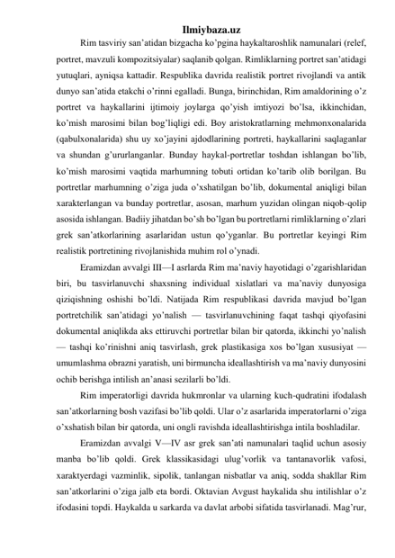 Ilmiybaza.uz 
Rim tasviriy san’atidan bizgacha ko’pgina haykaltaroshlik namunalari (relef, 
portret, mavzuli kompozitsiyalar) saqlanib qolgan. Rimliklarning portret san’atidagi 
yutuqlari, ayniqsa kattadir. Respublika davrida realistik portret rivojlandi va antik 
dunyo san’atida etakchi o’rinni egalladi. Bunga, birinchidan, Rim amaldorining o’z 
portret va haykallarini ijtimoiy joylarga qo’yish imtiyozi bo’lsa, ikkinchidan, 
ko’mish marosimi bilan bog’liqligi edi. Boy aristokratlarning mehmonxonalarida 
(qabulxonalarida) shu uy xo’jayini ajdodlarining portreti, haykallarini saqlaganlar 
va shundan g’ururlanganlar. Bunday haykal-portretlar toshdan ishlangan bo’lib, 
ko’mish marosimi vaqtida marhumning tobuti ortidan ko’tarib olib borilgan. Bu 
portretlar marhumning o’ziga juda o’xshatilgan bo’lib, dokumental aniqligi bilan 
xarakterlangan va bunday portretlar, asosan, marhum yuzidan olingan niqob-qolip 
asosida ishlangan. Badiiy jihatdan bo’sh bo’lgan bu portretlarni rimliklarning o’zlari 
grek san’atkorlarining asarlaridan ustun qo’yganlar. Bu portretlar keyingi Rim 
realistik portretining rivojlanishida muhim rol o’ynadi. 
Eramizdan avvalgi III—I asrlarda Rim ma’naviy hayotidagi o’zgarishlaridan 
biri, bu tasvirlanuvchi shaxsning individual xislatlari va ma’naviy dunyosiga 
qiziqishning oshishi bo’ldi. Natijada Rim respublikasi davrida mavjud bo’lgan 
portretchilik san’atidagi yo’nalish — tasvirlanuvchining faqat tashqi qiyofasini 
dokumental aniqlikda aks ettiruvchi portretlar bilan bir qatorda, ikkinchi yo’nalish 
— tashqi ko’rinishni aniq tasvirlash, grek plastikasiga xos bo’lgan xususiyat — 
umumlashma obrazni yaratish, uni birmuncha ideallashtirish va ma’naviy dunyosini 
ochib berishga intilish an’anasi sezilarli bo’ldi. 
Rim imperatorligi davrida hukmronlar va ularning kuch-qudratini ifodalash 
san’atkorlarning bosh vazifasi bo’lib qoldi. Ular o’z asarlarida imperatorlarni o’ziga 
o’xshatish bilan bir qatorda, uni ongli ravishda ideallashtirishga intila boshladilar. 
Eramizdan avvalgi V—IV asr grek san’ati namunalari taqlid uchun asosiy 
manba bo’lib qoldi. Grek klassikasidagi ulug’vorlik va tantanavorlik vafosi, 
xaraktyerdagi vazminlik, sipolik, tanlangan nisbatlar va aniq, sodda shakllar Rim 
san’atkorlarini o’ziga jalb eta bordi. Oktavian Avgust haykalida shu intilishlar o’z 
ifodasini topdi. Haykalda u sarkarda va davlat arbobi sifatida tasvirlanadi. Mag’rur, 
