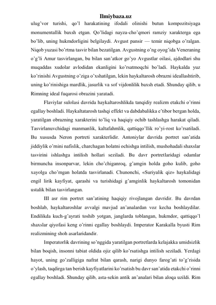 Ilmiybaza.uz 
ulug’vor turishi, qo’l harakatining ifodali olinishi butun kompozitsiyaga 
monumentallik baxsh etgan. Qo’lidagi nayza-cho’qmori ramziy xarakterga ega 
bo’lib, uning hukmdorligini belgilaydi. Avgust pansir — temir niqobga o’ralgan. 
Niqob yuzasi bo’rtma tasvir bilan bezatilgan. Avgustning o’ng oyog’ida Veneraning 
o’g’li Amur tasvirlangan, bu bilan san’atkor go’yo Avgustlar oilasi, ajdodlari shu 
muqaddas xudolar avlodidan ekanligini ko’rsatmoqchi bo’ladi. Haykalda yuz 
ko’rinishi Avgustning o’ziga o’xshatilgan, lekin haykaltarosh obrazni ideallashtirib, 
uning ko’rinishiga mardlik, jasurlik va sof vijdonlilik baxsh etadi. Shunday qilib, u 
Rimning ideal fuqarosi obrazini yaratadi.  
Flaviylar sulolasi davrida haykaltaroshlikda tanqidiy realizm etakchi o’rinni 
egallay boshladi. Haykaltatarosh tashqi effekt va dabdabalikka e’tibor bergan holda, 
yaratilgan obrazning xarakterini to’liq va haqiqiy ochib tashlashga harakat qiladi. 
Tasvirlanuvchidagi manmanlik, kaltafahmlik, qattiqqo’llik ro’yi-rost ko’rsatiladi. 
Bu xususda Neron portreti xarakterlidir. Antoniylar davrida portret san’atida 
jiddiylik o’rnini nafislik, charchagan holatni ochishga intilish, mushohadali shaxslar 
tasvirini ishlashga intilish hollari seziladi. Bu davr portretlaridagi odamlar 
birmuncha insonparvar, lekin cho’chiganroq, g’amgin holda goho kulib, goho 
xayolga cho’mgan holatda tasvirlanadi. Chunonchi, «Suriyalik qiz» haykalidagi 
engil lirik kayfiyat, qarashi va turishidagi g’amginlik haykaltarosh tomonidan 
ustalik bilan tasvirlangan. 
III asr rim portret san’atining haqiqiy rivojlangan davridir. Bu davrdan 
boshlab, haykaltaroshlar avvalgi mavjud an’analardan voz kecha boshlaydilar. 
Endilikda kuch-g’ayrati toshib yotgan, janglarda toblangan, hukmdor, qattiqqo’l 
shaxslar qiyofasi keng o’rinni egallay boshlaydi. Imperator Karakalla byusti Rim 
realizmining shoh asarlaridandir.  
Imperatorlik davrining so’nggida yaratilgan portretlarda kelajakka umidsizlik 
bilan boqish, insonni tabiat oldida ojiz qilib ko’rsatishga intilish seziladi. Yerdagi 
hayot, uning go’zalligiga nafrat bilan qarash, narigi dunyo farog’ati to’g’risida 
o’ylash, taqdirga tan berish kayfiyatlarini ko’rsatish bu davr san’atida etakchi o’rinni 
egallay boshladi. Shunday qilib, asta-sekin antik an’analari bilan aloqa uzildi. Rim 
