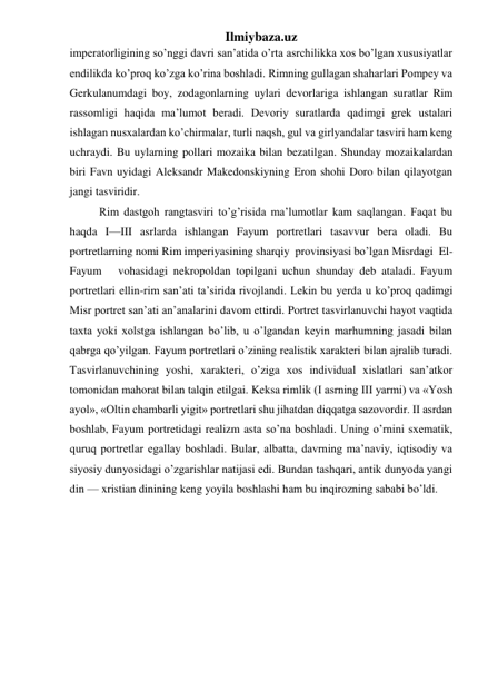 Ilmiybaza.uz 
imperatorligining so’nggi davri san’atida o’rta asrchilikka xos bo’lgan xususiyatlar 
endilikda ko’proq ko’zga ko’rina boshladi. Rimning gullagan shaharlari Pompey va 
Gerkulanumdagi boy, zodagonlarning uylari devorlariga ishlangan suratlar Rim 
rassomligi haqida ma’lumot beradi. Devoriy suratlarda qadimgi grek ustalari 
ishlagan nusxalardan ko’chirmalar, turli naqsh, gul va girlyandalar tasviri ham keng 
uchraydi. Bu uylarning pollari mozaika bilan bezatilgan. Shunday mozaikalardan 
biri Favn uyidagi Aleksandr Makedonskiyning Eron shohi Doro bilan qilayotgan 
jangi tasviridir. 
Rim dastgoh rangtasviri to’g’risida ma’lumotlar kam saqlangan. Faqat bu 
haqda I—III asrlarda ishlangan Fayum portretlari tasavvur bera oladi. Bu 
portretlarning nomi Rim imperiyasining sharqiy  provinsiyasi bo’lgan Misrdagi  El-
Fayum   vohasidagi nekropoldan topilgani uchun shunday deb ataladi. Fayum 
portretlari ellin-rim san’ati ta’sirida rivojlandi. Lekin bu yerda u ko’proq qadimgi 
Misr portret san’ati an’analarini davom ettirdi. Portret tasvirlanuvchi hayot vaqtida 
taxta yoki xolstga ishlangan bo’lib, u o’lgandan keyin marhumning jasadi bilan 
qabrga qo’yilgan. Fayum portretlari o’zining realistik xarakteri bilan ajralib turadi. 
Tasvirlanuvchining yoshi, xarakteri, o’ziga xos individual xislatlari san’atkor 
tomonidan mahorat bilan talqin etilgai. Keksa rimlik (I asrning III yarmi) va «Yosh 
ayol», «Oltin chambarli yigit» portretlari shu jihatdan diqqatga sazovordir. II asrdan 
boshlab, Fayum portretidagi realizm asta so’na boshladi. Uning o’rnini sxematik, 
quruq portretlar egallay boshladi. Bular, albatta, davrning ma’naviy, iqtisodiy va 
siyosiy dunyosidagi o’zgarishlar natijasi edi. Bundan tashqari, antik dunyoda yangi 
din — xristian dinining keng yoyila boshlashi ham bu inqirozning sababi bo’ldi.  
 
 
 
 
 
 
 
