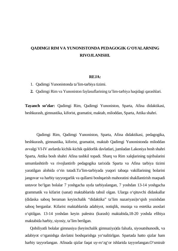 QADIMGI RIM VA YUNONISTONDA PEDAGOGIK G‘OYALARNING
RIVOJLANISHI.
REJA:
1. Qadimgi Yunonistonda ta’lim-tarbiya tizimi.
2. Qadimgi Rim va Yunoniston faylasuflarining ta’lim-tarbiya haqidagi qarashlari.
Tayanch so’zlar: Qadimgi Rim, Qadimgi Yunoniston, Sparta, Afina didaktikasi,
beshkurash, gimnastika, kiforist, gramatist, maktab, miloddan, Sparta, Attika shahri.
     Qadimgi Rim, Qadimgi Yunoniston, Sparta, Afina didaktikasi, pedagogika,
beshkurash, gimnastika, kiforist, gramatist, maktab Qadimgi Yunonistonda miloddan
avvalgi VI-IV asrlarda kichik-kichik quldorlik davlatlari, jumladan Lakoniya bosh shahri
Sparta, Attika bosh shahri Afina tashkil topadi. Sharq va Rim xalqlarining tajribalarini
umumlashtirib va rivojlantirib pedagogika tarixida Sparta va Afina tarbiya tizimi
yaratilgan alohida o‘rin tutadi.Ta’lim-tarbiyada yuqori tabaqa vakillarining bolarini
jangovar va harbiy tayyorgarlik va qullarni boshqarish mahoratini shakllantirish maqsadi
ustuvor bo‘lgan bolalar 7 yoshgacha uyda tarbiyalangan, 7 yoshdan 13-14 yoshgacha
grammatik va kifarist (sanat) maktablarida tahsil olgan. Ularga o‘qituvchi didaskallar
(didaska saboq beraman keyinchalik “didaktika” ta’lim nazariyasi)o‘qish yozishdan
saboq berganlar.  Kifarist maktablarida adabiyot, notiqlik, musiqa va estetika asoslari
o‘qitilgan. 13-14 yoshdan keyin palestra (kurash) maktabida,18-20 yoshda efibiya
maktabida harbiy, siyosiy, ta’lim berilgan. 
    Qobiliyatli bolalar gimnasiya (keyinchalik gimnaziya)da falsafa, siyosatshunoslk, va
adabiyot o‘rganishga davlatni boshqarishga yo‘nalitirlgan. Spartada hatto qizlar ham
harbiy tayyorlangan. Afinada qizlar faqat uy-ro‘zg‘or ishlarida tayyorlangan.O‘smiralr
