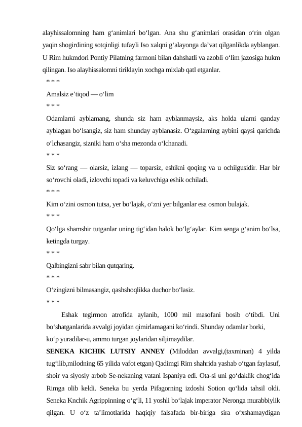 alayhissalomning ham g‘animlari bo‘lgan. Ana shu g‘animlari orasidan o‘rin olgan
yaqin shogirdining sotqinligi tufayli Iso xalqni g‘alayonga da’vat qilganlikda ayblangan.
U Rim hukmdori Pontiy Pilatning farmoni bilan dahshatli va azobli o‘lim jazosiga hukm
qilingan. Iso alayhissalomni tiriklayin xochga mixlab qatl etganlar.
* * *
Amalsiz e’tiqod — o‘lim
* * *
Odamlarni  ayblamang,  shunda  siz  ham  ayblanmaysiz,  aks  holda  ularni  qanday
ayblagan bo‘lsangiz, siz ham shunday ayblanasiz. O‘zgalarning aybini qaysi qarichda
o‘lchasangiz, sizniki ham o‘sha mezonda o‘lchanadi.
* * *
Siz so‘rang — olarsiz, izlang — toparsiz, eshikni qoqing va u ochilgusidir. Har bir
so‘rovchi oladi, izlovchi topadi va keluvchiga eshik ochiladi.
* * *
Kim o‘zini osmon tutsa, yer bo‘lajak, o‘zni yer bilganlar esa osmon bulajak.
* * *
Qo‘lga shamshir tutganlar uning tig‘idan halok bo‘lg‘aylar. Kim senga g‘anim bo‘lsa,
ketingda turgay.
* * *
Qalbingizni sabr bilan qutqaring.
* * *
O‘zingizni bilmasangiz, qashshoqlikka duchor bo‘lasiz.
* * *
   Eshak  tegirmon  atrofida  aylanib,  1000  mil  masofani  bosib  o‘tibdi.  Uni
bo‘shatganlarida avvalgi joyidan qimirlamagani ko‘rindi. Shunday odamlar borki,
ko‘p yuradilar-u, ammo turgan joylaridan siljimaydilar.
SENEKA  KICHIK  LUTSIY  ANNEY  (Miloddan  avvalgi,(taxminan)  4  yilda
tug‘ilib,milodning 65 yilida vafot etgan) Qadimgi Rim shahrida yashab o‘tgan faylasuf,
shoir va siyosiy arbob Se-nekaning vatani Ispaniya edi. Ota-si uni go‘daklik chog‘ida
Rimga olib keldi. Seneka bu yerda Pifagorning izdoshi Sotion qo‘lida tahsil oldi.
Seneka Knchik Agrippinning o‘g‘li, 11 yoshli bo‘lajak imperator Neronga murabbiylik
qilgan.  U  o‘z  ta’limotlarida  haqiqiy  falsafada  bir-biriga  sira  o‘xshamaydigan
