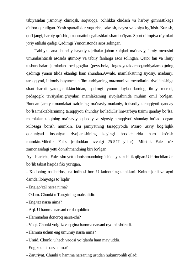tabiyasidan jismoniy chiniqsh, soqvuqqa, ochlikka chidash va harbiy gimnastikaga
e’tibor qaratilgan. Yosh spartaliklar yugurish, sakrash, nayza va koiya irg‘itish. Kurash,
qo‘l jangi, harbiy qo‘shiq, mahoratini egallashlari shart bo‘lgan. Sport olimpiya o‘yinlari
joriy etilishi qadigi Qadimgi Yunonistonda asos solingan.
     Tabiiyki, ana shunday hayotiy tajribalar jahon xalqlari ma’naviy, ilmiy merosini
umumlashtirish asosida ijtimoiy va tabiiy fanlarga asos solingan. Qator fan va ilmiy
tushunchalar  jumladan  pedagogika  (peys-bola,  logos-yetaklamoq,tarbiyalamoq)ning
qadimgi yunon tilida ekanligi ham shundan.Avvalo, mamlakatning siyosiy, madaniy,
taraqqiyoti, ijtimoiy buyurtma ta’lim-tarbiyaning mazmuni va metodlarini rivojlanishiga
shart-sharoit  yaratgan:ikkinchidan,  qadimgi  yunon  faylasuflarning  ilmiy  merosi,
pedagogik  tavsiyalari,g‘oyalari  mamlakatning  rivojlashinida  muhim  omil  bo‘lgan.
Bundan jamiyat,mamlakat xalqining ma’naviy-madaniy, iqtisodiy taraqqiyoti qanday
bo‘lsa,maktablarnining taraqqiyoti shunday bo‘ladi;Ta’lim-tarbiya tizimi qanday bo‘lsa,
mamlakat xalqining ma’naviy iqtisodiy va siyosiy taraqqiyoti shunday bo‘ladi degan
xulosaga  borish  mumkin.  Bu  jamiyatning  taraqqiyoida  o‘zaro  uzviy  bog‘liqlik
qonuniyati  insoniyat  rivojlanishining  keyingi  bosqichlarida  ham  ko‘rish
mumkin.Miletlik  Fales  (miloddan  avvalgi  25-547  yillar)-  Miletlik  Fales  o‘z
zamonasidagi yetti donishmandning biri bo‘lgan.
Aytishlaricha, Fales shu yetti donishmandning ichida yetakchilik qilgan.U birinchilardan
bo‘lib tabiat haqida fikr yuritgan.
- Xudoning na ibtidosi, na intihosi bor. U koinotning tafakkuri. Koinot jonli va ayni
damda ilohiyotga to‘liqdir.
- Eng go‘zal narsa nima?
- Odam. Chunki u Tangrining mahsulidir.
- Eng tez narsa nima?
- Aql. U hamma narsani ortda qoldiradi.
- Hammadan donoroq narsa-chi?
- Vaqt. Chunki yolg‘iz vaqtgina hamma narsani oydinlashtiradi.
- Hamma uchun eng umumiy narsa nima?
- Umid. Chunki u hech vaqosi yo‘qlarda ham mavjuddir.
- Eng kuchli narsa nima?
- Zaruriyat. Chunki u hamma narsaning ustidan hukumronlik qiladi.
