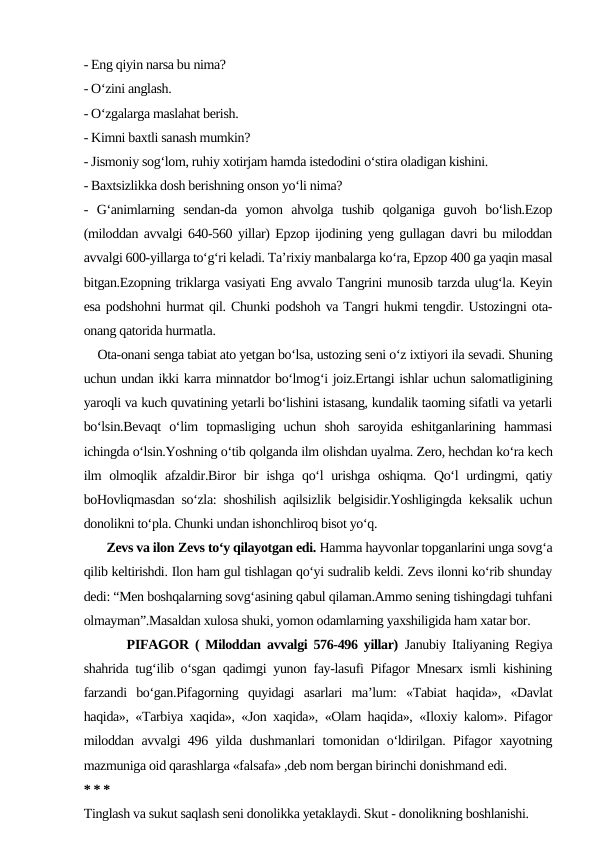 - Eng qiyin narsa bu nima?
- O‘zini anglash.
- O‘zgalarga maslahat berish.
- Kimni baxtli sanash mumkin?
- Jismoniy sog‘lom, ruhiy xotirjam hamda istedodini o‘stira oladigan kishini.
- Baxtsizlikka dosh berishning onson yo‘li nima?
-  G‘animlarning  sendan-da  yomon  ahvolga  tushib  qolganiga  guvoh  bo‘lish.Ezop
(miloddan avvalgi 640-560 yillar) Epzop ijodining yeng gullagan davri bu miloddan
avvalgi 600-yillarga to‘g‘ri keladi. Ta’rixiy manbalarga ko‘ra, Epzop 400 ga yaqin masal
bitgan.Ezopning triklarga vasiyati Eng avvalo Tangrini munosib tarzda ulug‘la. Keyin
esa podshohni hurmat qil. Chunki podshoh va Tangri hukmi tengdir. Ustozingni ota-
onang qatorida hurmatla. 
    Ota-onani senga tabiat ato yetgan bo‘lsa, ustozing seni o‘z ixtiyori ila sevadi. Shuning
uchun undan ikki karra minnatdor bo‘lmog‘i joiz.Ertangi ishlar uchun salomatligining
yaroqli va kuch quvatining yetarli bo‘lishini istasang, kundalik taoming sifatli va yetarli
bo‘lsin.Bevaqt  o‘lim  topmasliging  uchun  shoh  saroyida  eshitganlarining  hammasi
ichingda o‘lsin.Yoshning o‘tib qolganda ilm olishdan uyalma. Zero, hechdan ko‘ra kech
ilm olmoqlik afzaldir.Biror  bir  ishga qo‘l urishga oshiqma. Qo‘l urdingmi, qatiy
boHovliqmasdan so‘zla: shoshilish aqilsizlik belgisidir.Yoshligingda keksalik uchun
donolikni to‘pla. Chunki undan ishonchliroq bisot yo‘q.
       Zevs va ilon Zevs to‘y qilayotgan edi. Hamma hayvonlar topganlarini unga sovg‘a
qilib keltirishdi. Ilon ham gul tishlagan qo‘yi sudralib keldi. Zevs ilonni ko‘rib shunday
dedi: “Men boshqalarning sovg‘asining qabul qilaman.Ammo sening tishingdagi tuhfani
olmayman”.Masaldan xulosa shuki, yomon odamlarning yaxshiligida ham xatar bor.
       PIFAGOR ( Miloddan avvalgi 576-496 yillar)  Janubiy Italiyaning Regiya
shahrida tug‘ilib o‘sgan qadimgi yunon fay-lasufi Pifagor Mnesarx ismli kishining
farzandi  bo‘gan.Pifagorning  quyidagi  asarlari  ma’lum:  «Tabiat  haqida»,  «Davlat
haqida», «Tarbiya xaqida», «Jon xaqida», «Olam haqida», «Iloxiy kalom». Pifagor
miloddan avvalgi 496 yilda dushmanlari tomonidan o‘ldirilgan. Pifagor xayotning
mazmuniga oid qarashlarga «falsafa» ,deb nom bergan birinchi donishmand edi.
* * *
Tinglash va sukut saqlash seni donolikka yetaklaydi. Skut - donolikning boshlanishi.
