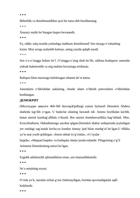 * * *
Bilimlilik va donishmandlikni ayni bir narsa deb hisoblamang.
* * *
Xususiy mulki bo‘lmagan fuqaro bevatandir.
* * *
Ey, oddiy xalq orasida yashashga mahkum donishmand! Sen moyga o‘xshashing
lozim. Moy suvga aralashib ketmay, uning yuzida qalqib turadi.
* * *
Sen o‘z-o‘zingga hokim bo‘l. O‘zingga-o‘zing shoh bo‘lib, odilona boshqaruv asnosida
yuksak hukmronlik va eng muhim lavozimga erishasan.
* * *
Rafiqasi bilan murosaga kelolmagan odamni do‘st tutma.
* * *
Jonzotlarni  o‘ldirishdan  saklaning,  chunki  odam  o‘ldirish  jonivorlarni  o‘ldirishdan
boshlangan.
ДЕМОКРИТ
(Миллоддан аввалги 460-360  йиллар)Qadimgi yunon faylasufi Demokrit Abdera
shahrida tug‘ilib o‘sgan. U badavlat oilaning farzandi edi. Ammo boylikdan kechib,
butun umrini kambag‘allikda o‘tkazdi. Bor umrini donishsevarlikka bag‘ishladi. Misr,
Eron,Hindiston, Habashistonga sayohat qilgan.Demokrit shahar tashqarisida joylashgan
yer ostidagi sag‘anada kecha-yu kunduz tinmay ijod bilan mashg‘ul bo‘lgan.U ellikka
ya’in asar yozib qoldirgan. «Inson tabiati to‘g‘risida», «G‘oyalar
haqida», «Maqsad haqida» va boshqalar shular jumla-sidandir. Pifagorning o‘g‘li
Arimnest Demokritning ustozi bo‘lgan.
* * *
Ezgulik adolatsizlik qilmaslikkina emas, uni istamaslikhamdir.
* * *
So‘z-amalning soyasi.
* * *
O‘zida yo‘k, narsalar uchun g‘am chekmaydigan, boridan quvonadiganlar aqlli
kishilardir.
* * *
