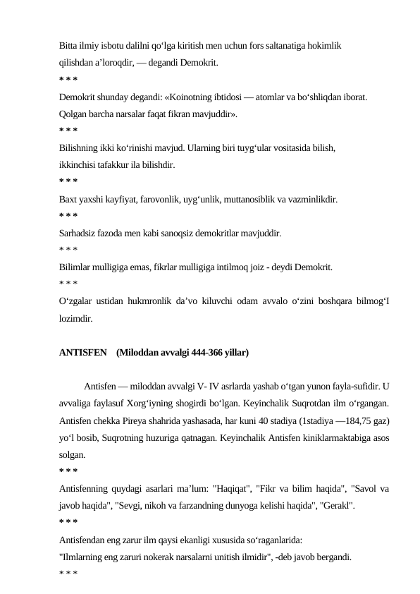 Bitta ilmiy isbotu dalilni qo‘lga kiritish men uchun fors saltanatiga hokimlik
qilishdan a’loroqdir, — degandi Demokrit.
* * *
Demokrit shunday degandi: «Koinotning ibtidosi — atomlar va bo‘shliqdan iborat.
Qolgan barcha narsalar faqat fikran mavjuddir».
* * *
Bilishning ikki ko‘rinishi mavjud. Ularning biri tuyg‘ular vositasida bilish,
ikkinchisi tafakkur ila bilishdir.
* * *
Baxt yaxshi kayfiyat, farovonlik, uyg‘unlik, muttanosiblik va vazminlikdir.
* * *
Sarhadsiz fazoda men kabi sanoqsiz demokritlar mavjuddir.
* * *
Bilimlar mulligiga emas, fikrlar mulligiga intilmoq joiz - deydi Demokrit.
* * *
O‘zgalar ustidan hukmronlik da’vo kiluvchi odam avvalo o‘zini boshqara bilmog‘I
lozimdir.
ANTISFEN    (Miloddan avvalgi 444-366 yillar)
Antisfen — miloddan avvalgi V- IV asrlarda yashab o‘tgan yunon fayla-sufidir. U
avvaliga faylasuf Xorg‘iyning shogirdi bo‘lgan. Keyinchalik Suqrotdan ilm o‘rgangan.
Antisfen chekka Pireya shahrida yashasada, har kuni 40 stadiya (1stadiya —184,75 gaz)
yo‘l bosib, Suqrotning huzuriga qatnagan. Keyinchalik Antisfen kiniklarmaktabiga asos
solgan.
* * *
Antisfenning quydagi asarlari ma’lum: "Haqiqat", "Fikr va bilim haqida", "Savol va
javob haqida", "Sevgi, nikoh va farzandning dunyoga kelishi haqida", "Gerakl".
* * *
Antisfendan eng zarur ilm qaysi ekanligi xususida so‘raganlarida:
"Ilmlarning eng zaruri nokerak narsalarni unitish ilmidir", -deb javob bergandi.
* * *
