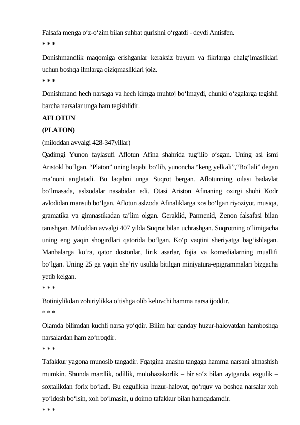 Falsafa menga o‘z-o‘zim bilan suhbat qurishni o‘rgatdi - deydi Antisfen.
* * *
Donishmandlik maqomiga erishganlar keraksiz buyum va fikrlarga chalg‘imasliklari
uchun boshqa ilmlarga qiziqmasliklari joiz.
* * *
Donishmand hech narsaga va hech kimga muhtoj bo‘lmaydi, chunki o‘zgalarga tegishli
barcha narsalar unga ham tegishlidir.
AFLOTUN
(PLATON)
(miloddan avvalgi 428-347yillar)
Qadimgi Yunon faylasufi Aflotun Afina shahrida tug‘ilib o‘sgan. Uning asl ismi
Aristokl bo‘lgan. “Platon” uning laqabi bo‘lib, yunoncha “keng yelkali”,“Bo‘lali” degan
ma’noni  anglatadi.  Bu  laqabni  unga  Suqrot  bergan.  Aflotunning  oilasi  badavlat
bo‘lmasada, aslzodalar  nasabidan edi. Otasi Ariston Afinaning oxirgi shohi Kodr
avlodidan mansub bo‘lgan. Aflotun aslzoda Afinaliklarga xos bo‘lgan riyoziyot, musiqa,
gramatika va gimnastikadan ta’lim olgan. Geraklid, Parmenid, Zenon falsafasi bilan
tanishgan. Miloddan avvalgi 407 yilda Suqrot bilan uchrashgan. Suqrotning o‘limigacha
uning eng yaqin shogirdlari qatorida bo‘lgan. Ko‘p vaqtini sheriyatga bag‘ishlagan.
Manbalarga  ko‘ra,  qator  dostonlar,  lirik  asarlar,  fojia  va  komedialarning  muallifi
bo‘lgan. Uning 25 ga yaqin she’riy usulda bitilgan miniyatura-epigrammalari bizgacha
yetib kelgan.
* * *
Botiniylikdan zohiriylikka o‘tishga olib keluvchi hamma narsa ijoddir.
* * *
Olamda bilimdan kuchli narsa yo‘qdir. Bilim har qanday huzur-halovatdan hamboshqa
narsalardan ham zo‘rroqdir.
* * *
Tafakkur yagona munosib tangadir. Fqatgina anashu tangaga hamma narsani almashish
mumkin. Shunda mardlik, odillik, mulohazakorlik – bir so‘z bilan aytganda, ezgulik –
soxtalikdan forix bo‘ladi. Bu ezgulikka huzur-halovat, qo‘rquv va boshqa narsalar xoh
yo‘ldosh bo‘lsin, xoh bo‘lmasin, u doimo tafakkur bilan hamqadamdir.
* * *
