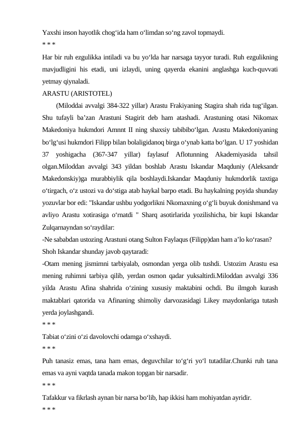Yaxshi inson hayotlik chog‘ida ham o‘limdan so‘ng zavol topmaydi.
* * *
Har bir ruh ezgulikka intiladi va bu yo‘lda har narsaga tayyor turadi. Ruh ezgulikning
mavjudligini his etadi, uni izlaydi, uning qayerda ekanini anglashga kuch-quvvati
yetmay qiynaladi.
ARASTU (ARISTOTEL)
      (Miloddai avvalgi 384-322 yillar) Arastu Frakiyaning Stagira shah rida tug‘ilgan.
Shu tufayli ba’zan Arastuni Stagirit deb ham atashadi. Arastuning otasi Nikomax
Makedoniya hukmdori Amnnt II ning shaxsiy tabibibo‘lgan. Arastu Makedoniyaning
bo‘lg‘usi hukmdori Filipp bilan bolaligidanoq birga o‘ynab katta bo‘lgan. U 17 yoshidan
37  yoshigacha  (367-347  yillar)  faylasuf  Aflotunning  Akademiyasida  tahsil
olgan.Miloddan avvalgi 343 yildan boshlab Arastu Iskandar Maqduniy (Aleksandr
Makedonskiy)ga murabbiylik qila boshlaydi.Iskandar Maqduniy hukmdorlik taxtiga
o‘tirgach, o‘z ustozi va do‘stiga atab haykal barpo etadi. Bu haykalning poyida shunday
yozuvlar bor edi: "Iskandar ushbu yodgorlikni Nkomaxning o‘g‘li buyuk donishmand va
avliyo Arastu xotirasiga o‘rnatdi " Sharq asotirlarida yozilishicha, bir kupi Iskandar
Zulqarnayndan so‘raydilar:
-Ne sababdan ustozing Arastuni otang Sulton Faylaqus (Filipp)dan ham a’lo ko‘rasan?
Shoh Iskandar shunday javob qaytaradi:
-Otam mening jismimni tarbiyalab, osmondan yerga olib tushdi. Ustozim Arastu esa
mening ruhimni tarbiya qilib, yerdan osmon qadar yuksaltirdi.Miloddan avvalgi 336
yilda Arastu Afina shahrida o‘zining xususiy maktabini ochdi. Bu ilmgoh kurash
maktablari qatorida va Afinaning shimoliy darvozasidagi Likey maydonlariga tutash
yerda joylashgandi.
* * *
Tabiat o‘zini o‘zi davolovchi odamga o‘xshaydi.
* * *
Puh tanasiz emas, tana ham emas, deguvchilar to‘g‘ri yo‘l tutadilar.Chunki ruh tana
emas va ayni vaqtda tanada makon topgan bir narsadir.
* * *
Tafakkur va fikrlash aynan bir narsa bo‘lib, hap ikkisi ham mohiyatdan ayridir.
* * *
