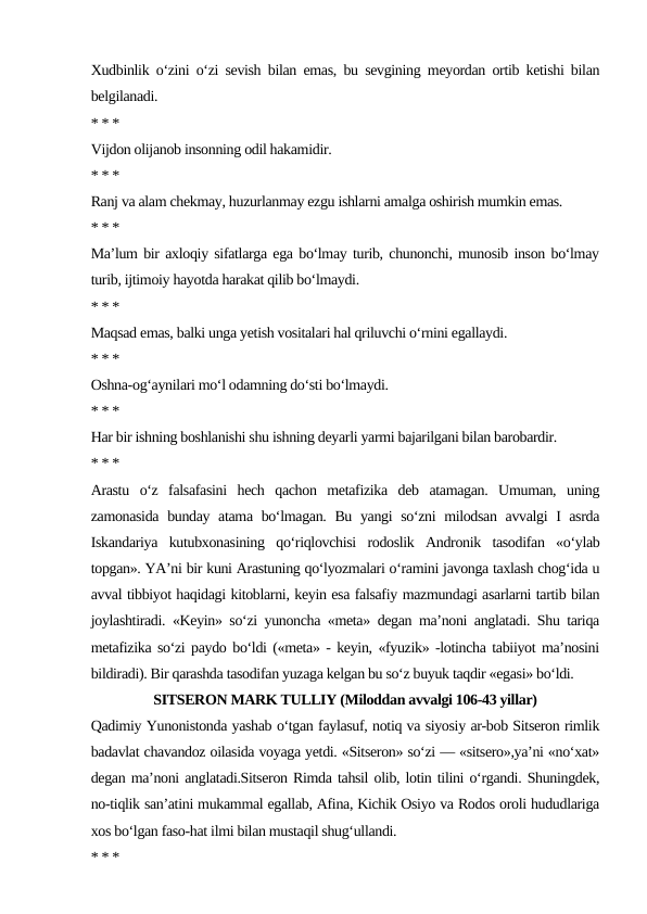 Xudbinlik o‘zini o‘zi sevish bilan emas, bu sevgining meyordan ortib ketishi bilan
belgilanadi.
* * *
Vijdon olijanob insonning odil hakamidir.
* * *
Ranj va alam chekmay, huzurlanmay ezgu ishlarni amalga oshirish mumkin emas.
* * *
Ma’lum bir axloqiy sifatlarga ega bo‘lmay turib, chunonchi, munosib inson bo‘lmay
turib, ijtimoiy hayotda harakat qilib bo‘lmaydi.
* * *
Maqsad emas, balki unga yetish vositalari hal qriluvchi o‘rnini egallaydi.
* * *
Oshna-og‘aynilari mo‘l odamning do‘sti bo‘lmaydi.
* * *
Har bir ishning boshlanishi shu ishning deyarli yarmi bajarilgani bilan barobardir.
* * *
Arastu  o‘z  falsafasini  hech  qachon  metafizika  deb  atamagan.  Umuman,  uning
zamonasida bunday atama bo‘lmagan. Bu yangi so‘zni milodsan avvalgi I asrda
Iskandariya  kutubxonasining  qo‘riqlovchisi  rodoslik  Andronik  tasodifan  «o‘ylab
topgan». YA’ni bir kuni Arastuning qo‘lyozmalari o‘ramini javonga taxlash chog‘ida u
avval tibbiyot haqidagi kitoblarni, keyin esa falsafiy mazmundagi asarlarni tartib bilan
joylashtiradi. «Keyin» so‘zi yunoncha «meta» degan ma’noni anglatadi. Shu tariqa
metafizika so‘zi paydo bo‘ldi («meta» - keyin, «fyuzik» -lotincha tabiiyot ma’nosini
bildiradi). Bir qarashda tasodifan yuzaga kelgan bu so‘z buyuk taqdir «egasi» bo‘ldi.
SITSERON MARK TULLIY (Miloddan avvalgi 106-43 yillar)
Qadimiy Yunonistonda yashab o‘tgan faylasuf, notiq va siyosiy ar-bob Sitseron rimlik
badavlat chavandoz oilasida voyaga yetdi. «Sitseron» so‘zi — «sitsero»,ya’ni «no‘xat»
degan ma’noni anglatadi.Sitseron Rimda tahsil olib, lotin tilini o‘rgandi. Shuningdek,
no-tiqlik san’atini mukammal egallab, Afina, Kichik Osiyo va Rodos oroli hududlariga
xos bo‘lgan faso-hat ilmi bilan mustaqil shug‘ullandi.
* * *
