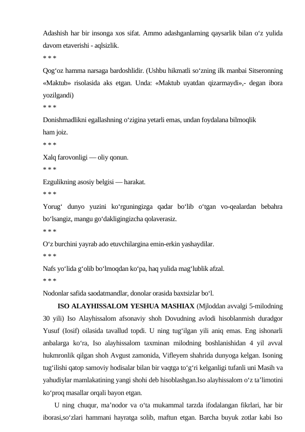 Adashish har bir insonga xos sifat. Ammo adashganlarning qaysarlik bilan o‘z yulida
davom etaverishi - aqlsizlik.
* * *
Qog‘oz hamma narsaga bardoshlidir. (Ushbu hikmatli so‘zning ilk manbai Sitseronning
«Maktub» risolasida aks etgan. Unda: «Maktub uyatdan qizarmaydi»,- degan ibora
yozilgandi)
* * *
Donishmadlikni egallashning o‘zigina yetarli emas, undan foydalana bilmoqlik
ham joiz.
* * *
Xalq farovonligi — oliy qonun.
* * *
Ezgulikning asosiy belgisi — harakat.
* * *
Yorug‘  dunyo  yuzini  ko‘rguningizga  qadar  bo‘lib  o‘tgan  vo-qealardan  bebahra
bo‘lsangiz, mangu go‘dakligingizcha qolaverasiz.
* * *
O‘z burchini yayrab ado etuvchilargina emin-erkin yashaydilar.
* * *
Nafs yo‘lida g‘olib bo‘lmoqdan ko‘pa, haq yulida mag‘lublik afzal.
* * *
Nodonlar safida saodatmandlar, donolar orasida baxtsizlar bo‘l. 
       ISO ALAYHISSALOM YESHUA MASHIAX (Mjloddan avvalgi 5-milodning
30 yili) Iso Alayhissalom afsonaviy shoh Dovudning avlodi hisoblanmish duradgor
Yusuf (Iosif) oilasida tavallud topdi. U ning tug‘ilgan yili aniq emas. Eng ishonarli
anbalarga ko‘ra, Iso alayhissalom  taxminan milodning boshlanishidan 4 yil avval
hukmronlik qilgan shoh Avgust zamonida, Vifleyem shahrida dunyoga kelgan. Isoning
tug‘ilishi qatop samoviy hodisalar bilan bir vaqtga to‘g‘ri kelganligi tufanli uni Masih va
yahudiylar mamlakatining yangi shohi deb hisoblashgan.Iso alayhissalom o‘z ta’limotini
ko‘proq masallar orqali bayon etgan.
    U ning chuqur, ma’nodor va o‘ta mukammal tarzda ifodalangan fikrlari, har bir
iborasi,so‘zlari hammani hayratga solib, maftun etgan. Barcha buyuk zotlar kabi Iso
