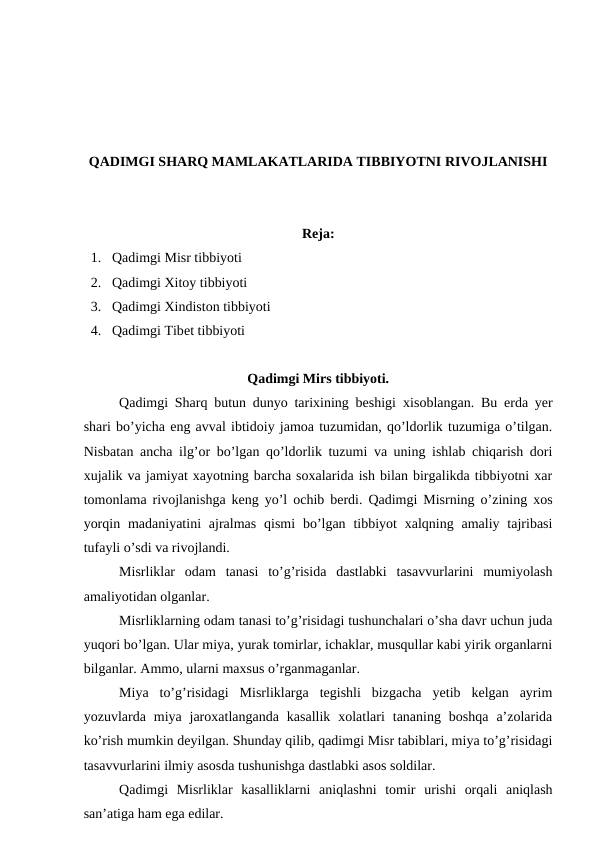 QADIMGI SHARQ MAMLAKATLARIDA TIBBIYOTNI RIVOJLANISHI
Reja:
1. Qadimgi Misr tibbiyoti 
2. Qadimgi Xitoy tibbiyoti 
3. Qadimgi Xindiston tibbiyoti 
4. Qadimgi Tibet tibbiyoti 
Qadimgi Mirs tibbiyoti.
Qadimgi  Sharq butun dunyo tarixining beshigi xisoblangan. Bu erda yer
shari bo’yicha eng avval ibtidoiy jamoa tuzumidan, qo’ldorlik tuzumiga o’tilgan.
Nisbatan ancha ilg’or bo’lgan qo’ldorlik tuzumi va uning ishlab chiqarish dori
xujalik va jamiyat xayotning barcha soxalarida ish bilan birgalikda tibbiyotni xar
tomonlama rivojlanishga keng yo’l ochib berdi. Qadimgi Misrning o’zining xos
yorqin  madaniyatini  ajralmas  qismi  bo’lgan  tibbiyot  xalqning  amaliy  tajribasi
tufayli o’sdi va rivojlandi. 
Misrliklar  odam  tanasi  to’g’risida  dastlabki  tasavvurlarini  mumiyolash
amaliyotidan olganlar. 
Misrliklarning odam tanasi to’g’risidagi tushunchalari o’sha davr uchun juda
yuqori bo’lgan. Ular miya, yurak tomirlar, ichaklar, musqullar kabi yirik organlarni
bilganlar. Ammo, ularni maxsus o’rganmaganlar. 
Miya  to’g’risidagi  Misrliklarga  tegishli  bizgacha  yetib  kelgan  ayrim
yozuvlarda  miya  jaroxatlanganda  kasallik  xolatlari  tananing  boshqa  a’zolarida
ko’rish mumkin deyilgan. Shunday qilib, qadimgi Misr tabiblari, miya to’g’risidagi
tasavvurlarini ilmiy asosda tushunishga dastlabki asos soldilar. 
Qadimgi  Misrliklar  kasalliklarni  aniqlashni  tomir  urishi  orqali  aniqlash
san’atiga ham ega edilar. 

