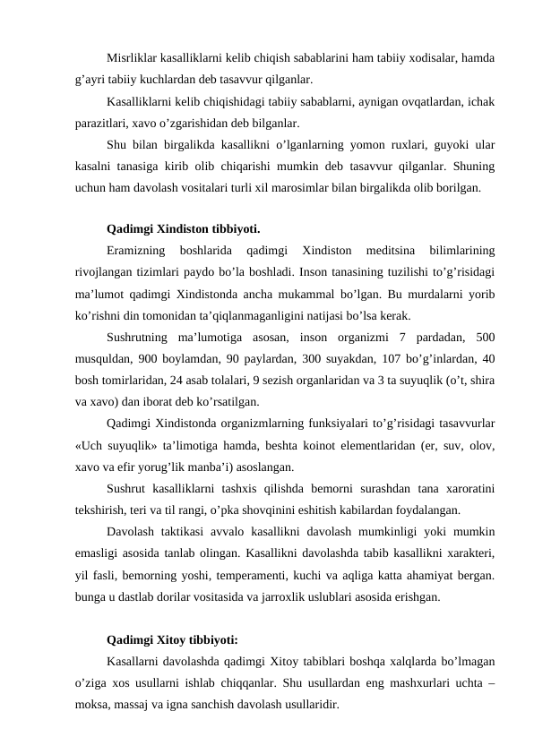 Misrliklar kasalliklarni kelib chiqish sabablarini ham tabiiy xodisalar, hamda
g’ayri tabiiy kuchlardan deb tasavvur qilganlar. 
Kasalliklarni kelib chiqishidagi tabiiy sabablarni, aynigan ovqatlardan, ichak
parazitlari, xavo o’zgarishidan deb bilganlar. 
Shu bilan birgalikda kasallikni o’lganlarning yomon ruxlari, guyoki ular
kasalni tanasiga kirib olib chiqarishi mumkin deb tasavvur qilganlar. Shuning
uchun ham davolash vositalari turli xil marosimlar bilan birgalikda olib borilgan. 
Qadimgi Xindiston tibbiyoti. 
Eramizning  boshlarida  qadimgi  Xindiston  meditsina  bilimlarining
rivojlangan tizimlari paydo bo’la boshladi. Inson tanasining tuzilishi to’g’risidagi
ma’lumot qadimgi Xindistonda ancha mukammal bo’lgan. Bu murdalarni yorib
ko’rishni din tomonidan ta’qiqlanmaganligini natijasi bo’lsa kerak. 
Sushrutning  ma’lumotiga  asosan,  inson  organizmi  7  pardadan,  500
musquldan, 900 boylamdan, 90 paylardan, 300 suyakdan, 107 bo’g’inlardan, 40
bosh tomirlaridan, 24 asab tolalari, 9 sezish organlaridan va 3 ta suyuqlik (o’t, shira
va xavo) dan iborat deb ko’rsatilgan. 
Qadimgi Xindistonda organizmlarning funksiyalari to’g’risidagi tasavvurlar
«Uch suyuqlik» ta’limotiga hamda, beshta koinot elementlaridan (er, suv, olov,
xavo va efir yorug’lik manba’i) asoslangan. 
Sushrut  kasalliklarni  tashxis  qilishda  bemorni  surashdan  tana  xaroratini
tekshirish, teri va til rangi, o’pka shovqinini eshitish kabilardan foydalangan. 
Davolash  taktikasi  avvalo  kasallikni  davolash  mumkinligi  yoki  mumkin
emasligi asosida tanlab olingan. Kasallikni davolashda tabib kasallikni xarakteri,
yil fasli, bemorning yoshi, temperamenti, kuchi va aqliga katta ahamiyat bergan.
bunga u dastlab dorilar vositasida va jarroxlik uslublari asosida erishgan. 
Qadimgi Xitoy tibbiyoti: 
Kasallarni davolashda qadimgi Xitoy tabiblari boshqa xalqlarda bo’lmagan
o’ziga xos usullarni ishlab chiqqanlar. Shu usullardan eng mashxurlari uchta –
moksa, massaj va igna sanchish davolash usullaridir. 
