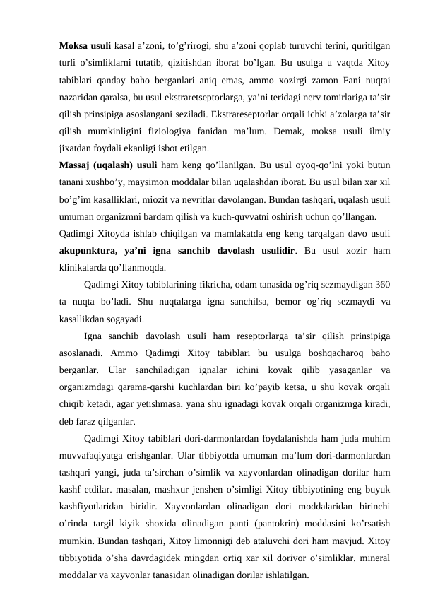 Moksa usuli kasal a’zoni, to’g’rirogi, shu a’zoni qoplab turuvchi terini, quritilgan
turli o’simliklarni tutatib, qizitishdan iborat bo’lgan. Bu usulga u vaqtda Xitoy
tabiblari qanday baho berganlari aniq emas, ammo xozirgi zamon Fani nuqtai
nazaridan qaralsa, bu usul ekstraretseptorlarga, ya’ni teridagi nerv tomirlariga ta’sir
qilish prinsipiga asoslangani seziladi. Ekstrareseptorlar orqali ichki a’zolarga ta’sir
qilish  mumkinligini  fiziologiya  fanidan  ma’lum.  Demak,  moksa  usuli  ilmiy
jixatdan foydali ekanligi isbot etilgan. 
Massaj (uqalash) usuli ham keng qo’llanilgan. Bu usul oyoq-qo’lni yoki butun
tanani xushbo’y, maysimon moddalar bilan uqalashdan iborat. Bu usul bilan xar xil
bo’g’im kasalliklari, miozit va nevritlar davolangan. Bundan tashqari, uqalash usuli
umuman organizmni bardam qilish va kuch-quvvatni oshirish uchun qo’llangan. 
Qadimgi Xitoyda ishlab chiqilgan va mamlakatda eng keng tarqalgan davo usuli
akupunktura,  ya’ni  igna  sanchib  davolash  usulidir.  Bu  usul  xozir  ham
klinikalarda qo’llanmoqda.  
Qadimgi Xitoy tabiblarining fikricha, odam tanasida og’riq sezmaydigan 360
ta  nuqta  bo’ladi.  Shu  nuqtalarga  igna  sanchilsa,  bemor  og’riq  sezmaydi  va
kasallikdan sogayadi. 
Igna  sanchib  davolash  usuli  ham  reseptorlarga  ta’sir  qilish  prinsipiga
asoslanadi.  Ammo  Qadimgi  Xitoy  tabiblari  bu  usulga  boshqacharoq  baho
berganlar.  Ular  sanchiladigan  ignalar  ichini  kovak  qilib  yasaganlar  va
organizmdagi qarama-qarshi kuchlardan biri ko’payib ketsa, u shu kovak orqali
chiqib ketadi, agar yetishmasa, yana shu ignadagi kovak orqali organizmga kiradi,
deb faraz qilganlar. 
Qadimgi Xitoy tabiblari dori-darmonlardan foydalanishda ham juda muhim
muvvafaqiyatga erishganlar. Ular tibbiyotda umuman ma’lum dori-darmonlardan
tashqari yangi, juda ta’sirchan o’simlik va xayvonlardan olinadigan dorilar ham
kashf etdilar. masalan, mashxur jenshen o’simligi Xitoy tibbiyotining eng buyuk
kashfiyotlaridan  biridir.  Xayvonlardan  olinadigan  dori  moddalaridan  birinchi
o’rinda  targil  kiyik  shoxida  olinadigan  panti  (pantokrin)  moddasini  ko’rsatish
mumkin. Bundan tashqari, Xitoy limonnigi deb ataluvchi dori ham mavjud. Xitoy
tibbiyotida o’sha davrdagidek mingdan ortiq xar xil dorivor o’simliklar, mineral
moddalar va xayvonlar tanasidan olinadigan dorilar ishlatilgan. 
