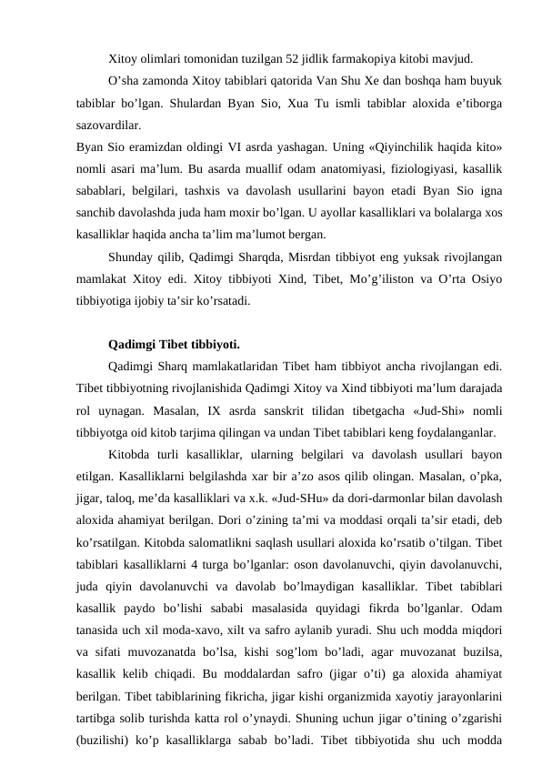 Xitoy olimlari tomonidan tuzilgan 52 jidlik farmakopiya kitobi mavjud. 
O’sha zamonda Xitoy tabiblari qatorida Van Shu Xe dan boshqa ham buyuk
tabiblar bo’lgan. Shulardan Byan Sio, Xua Tu ismli tabiblar aloxida e’tiborga
sazovardilar. 
Byan Sio eramizdan oldingi VI asrda yashagan. Uning «Qiyinchilik haqida kito»
nomli asari ma’lum. Bu asarda muallif odam anatomiyasi, fiziologiyasi, kasallik
sabablari, belgilari, tashxis va davolash usullarini  bayon etadi  Byan Sio igna
sanchib davolashda juda ham moxir bo’lgan. U ayollar kasalliklari va bolalarga xos
kasalliklar haqida ancha ta’lim ma’lumot bergan. 
Shunday qilib, Qadimgi Sharqda, Misrdan tibbiyot eng yuksak rivojlangan
mamlakat Xitoy edi. Xitoy tibbiyoti Xind, Tibet, Mo’g’iliston va O’rta Osiyo
tibbiyotiga ijobiy ta’sir ko’rsatadi. 
Qadimgi Tibet tibbiyoti. 
Qadimgi Sharq mamlakatlaridan Tibet ham tibbiyot ancha rivojlangan edi.
Tibet tibbiyotning rivojlanishida Qadimgi Xitoy va Xind tibbiyoti ma’lum darajada
rol  uynagan.  Masalan,  IX asrda  sanskrit  tilidan  tibetgacha  «Jud-Shi»  nomli
tibbiyotga oid kitob tarjima qilingan va undan Tibet tabiblari keng foydalanganlar. 
Kitobda  turli  kasalliklar,  ularning  belgilari  va  davolash  usullari  bayon
etilgan. Kasalliklarni belgilashda xar bir a’zo asos qilib olingan. Masalan, o’pka,
jigar, taloq, me’da kasalliklari va x.k. «Jud-SHu» da dori-darmonlar bilan davolash
aloxida ahamiyat berilgan. Dori o’zining ta’mi va moddasi orqali ta’sir etadi, deb
ko’rsatilgan. Kitobda salomatlikni saqlash usullari aloxida ko’rsatib o’tilgan. Tibet
tabiblari kasalliklarni 4 turga bo’lganlar: oson davolanuvchi, qiyin davolanuvchi,
juda  qiyin  davolanuvchi  va  davolab  bo’lmaydigan  kasalliklar.  Tibet  tabiblari
kasallik  paydo  bo’lishi  sababi  masalasida  quyidagi  fikrda  bo’lganlar.  Odam
tanasida uch xil moda-xavo, xilt va safro aylanib yuradi. Shu uch modda miqdori
va sifati  muvozanatda  bo’lsa,  kishi  sog’lom  bo’ladi,  agar  muvozanat  buzilsa,
kasallik kelib chiqadi. Bu moddalardan safro (jigar o’ti) ga aloxida ahamiyat
berilgan. Tibet tabiblarining fikricha, jigar kishi organizmida xayotiy jarayonlarini
tartibga solib turishda katta rol o’ynaydi. Shuning uchun jigar o’tining o’zgarishi
(buzilishi)  ko’p  kasalliklarga  sabab  bo’ladi.  Tibet  tibbiyotida  shu  uch  modda

