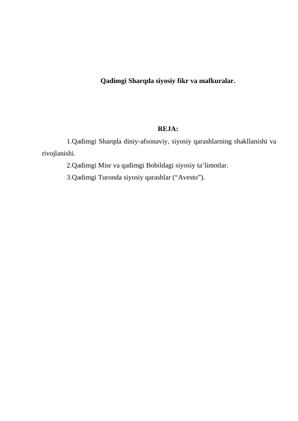 Qadimgi Sharqda siyosiy fikr va mafkuralar.
REJA:
1.Qadimgi Sharqda diniy-afsonaviy, siyosiy qarashlarning shakllanishi va
rivojlanishi.
2.Qadimgi Misr va qadimgi Bobildagi siyosiy ta’limotlar.
3.Qadimgi Turonda siyosiy qarashlar (“Avesto”).
