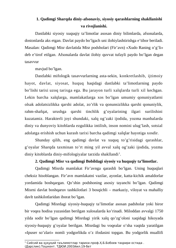 1. Qadimgi Sharqda diniy-afsonaviy, siyosiy qarashlarning shakllanishi
va rivojlanishi.
Dastlabki siyosiy xuquqiy ta’limotlar asosan diniy bilimlarda, afsonalarda,
dostonlarda aks etgan. Davlat paydo bo’lgach uni ilohiylashtirishga e’tibor beriladi.
Masalan: Qadimgi Misr davlatida Misr podsholari (Fir’avn) «Xudo Raning o’g’li»
deb e’tirof etilgan. Afsonalarda davlat ilohiy quvvat tufayli paydo bo’lgan degan
tasavvur
mavjud bo’lgan.
Dastlabki mifologik tasavvurlarning asta-sekin, konkretlashib, ijtimoiy
hayot,  davlat,  siyosat,  huquq  haqidagi  dastlabki  ta’limotlarning  paydo
bo’lishi tarixi uzoq tarixga ega. Bu jarayon turli xalqlarda turli xil kechgan.
Lekin barcha xalqlarga, mamlakatlarga xos bo’lgan  umumiy qonuniyatlarni
olsak adolatsizlikka qarshi adolat, zo’rlik va qonunsizlikka qarshi qonuniylik,
rahm-shafqat,
 urushga  qarshi  tinchlik  g’oyalarining  ilgari  surilishini
kuzatamiz. Harakterli joyi shundaki, xalq og’zaki ijodida, yozma manbalarda
diniy va dunyoviy kitoblarda ezgulikka intilish, inson nomini ulug’lash, sotsial
adolatga erishish uchun kurash tarixi barcha qadimgi xalqlar hayotiga xosdir.
Shunday  qilib,  eng  qadimgi  davlat  va  xuquq  to’g’risidagi  qarashlar,
g’oyalar Sharqda taxminan to’rt ming  yil avval xalq og’zaki ijodida, yozma
diniy kitoblarda diniy-mifologiyalar tarzida shakllandi1.
2. Qadimgi Misr va qadimgi Bobildagi siyosiy va huquqiy ta’limotlar.
Qadimgi  Misrda  mamlakat  Fir’avnga  qarashli  bo’lgan.  Uning  huquqlari
cheksiz hisoblangan. Fir’avn mamlakatni vazilar, ayonlar, katta-kichik amaldorlar
yordamida boshqargan. Qo’shin podshoning asosiy  tayanchi bo’lgan. Qadimgi
Misrni davlat boshqaruv tashkilotlari 3 bosqichli – markaziy, viloyat va mahalliy
davlt tashkilotlaridan iborat bo’lgan.
Qadimgi Misrdagi siyosiy-huquqiy ta’limotlar asosan padsholar yoki biror
bir voqea hodisa yuzasidan berilgan xulosalarda ko’rinadi. Miloddan avvalgi 1750
yilda sodir bo’lgan qadimgi Misrdagi yirik xalq qo’zg’oloni xaqidagi hikoyada
siyosiy-huquqiy g’oyalar berilgan. Misrdagi bu voqealar o’sha vaqtda yaratilgan
«Ipuser so’zlari» nomli yodgorlikda o’z ifodasini topgan. Bu yodgorlik muallifi
1 Сиёсий ва ҳуқуқий таълимотлар тарихи.проф.Ҳ.Б.Бобоев таҳрири остида .
(Дарслик).Тошкент. ТДЮИ.2003йил.19-бет
