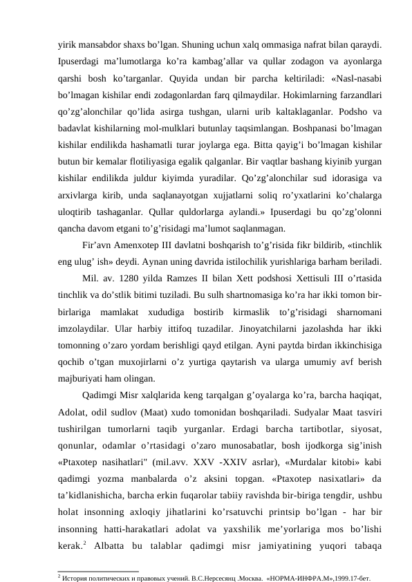 yirik mansabdor shaxs bo’lgan. Shuning uchun xalq ommasiga nafrat bilan qaraydi.
Ipuserdagi  ma’lumotlarga ko’ra  kambag’allar  va  qullar  zodagon va  ayonlarga
qarshi  bosh  ko’targanlar.  Quyida  undan  bir  parcha  keltiriladi:  «Nasl-nasabi
bo’lmagan kishilar endi zodagonlardan farq qilmaydilar. Hokimlarning farzandlari
qo’zg’alonchilar  qo’lida  asirga  tushgan,  ularni  urib  kaltaklaganlar.  Podsho  va
badavlat kishilarning mol-mulklari butunlay taqsimlangan. Boshpanasi bo’lmagan
kishilar endilikda hashamatli turar joylarga ega. Bitta qayig’i bo’lmagan kishilar
butun bir kemalar flotiliyasiga egalik qalganlar. Bir vaqtlar bashang kiyinib yurgan
kishilar  endilikda juldur  kiyimda yuradilar. Qo’zg’alonchilar  sud idorasiga  va
arxivlarga kirib, unda saqlanayotgan  xujjatlarni  soliq ro’yxatlarini  ko’chalarga
uloqtirib  tashaganlar.  Qullar  quldorlarga  aylandi.»  Ipuserdagi  bu  qo’zg’olonni
qancha davom etgani to’g’risidagi ma’lumot saqlanmagan.
Fir’avn Amenxotep III davlatni boshqarish to’g’risida fikr bildirib, «tinchlik
eng ulug’ ish» deydi. Aynan uning davrida istilochilik yurishlariga barham beriladi.
Mil. av. 1280 yilda Ramzes II bilan Xett podshosi Xettisuli III o’rtasida
tinchlik va do’stlik bitimi tuziladi. Bu sulh shartnomasiga ko’ra har ikki tomon bir-
birlariga  mamlakat  xududiga  bostirib  kirmaslik  to’g’risidagi  sharnomani
imzolaydilar.  Ular  harbiy  ittifoq  tuzadilar.  Jinoyatchilarni  jazolashda  har  ikki
tomonning o’zaro yordam berishligi qayd etilgan. Ayni paytda birdan ikkinchisiga
qochib o’tgan muxojirlarni o’z yurtiga qaytarish va ularga umumiy avf berish
majburiyati ham olingan.
Qadimgi Misr xalqlarida keng tarqalgan g’oyalarga ko’ra, barcha haqiqat,
Adolat, odil sudlov (Maat) xudo tomonidan boshqariladi. Sudyalar Maat tasviri
tushirilgan  tumorlarni  taqib  yurganlar.  Erdagi  barcha  tartibotlar,  siyosat,
qonunlar,  odamlar  o’rtasidagi  o’zaro munosabatlar, bosh ijodkorga sig’inish
«Ptaxotep  nasihatlari" (mil.avv. XXV -XXIV asrlar), «Murdalar kitobi» kabi
qadimgi  yozma  manbalarda  o’z  aksini  topgan.  «Ptaxotep  nasixatlari»  da
ta’kidlanishicha, barcha erkin fuqarolar tabiiy ravishda bir-biriga tengdir, ushbu
holat  insonning  axloqiy  jihatlarini  ko’rsatuvchi  printsip  bo’lgan  -  har  bir
insonning  hatti-harakatlari  adolat  va  yaxshilik  me’yorlariga  mos  bo’lishi
kerak.2 Albatta  bu  talablar  qadimgi  misr  jamiyatining  yuqori  tabaqa
2 История политических и правовых учений. В.С.Нерсесянц .Москва.  «НОРМА-ИНФРА.М»,1999.17-бет.
