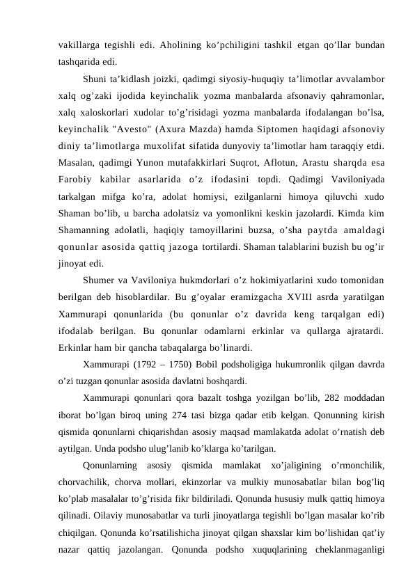 vakillarga tegishli edi. Aholining ko’pchiligini tashkil  etgan qo’llar bundan
tashqarida edi.
Shuni ta’kidlash joizki, qadimgi siyosiy-huquqiy ta’limotlar avvalambor
xalq og’zaki ijodida keyinchalik  yozma manbalarda afsonaviy qahramonlar,
xalq xaloskorlari  xudolar to’g’risidagi yozma manbalarda ifodalangan bo’lsa,
keyinchalik "Avesto" (Axura Mazda) hamda Siptomen haqidagi afsonoviy
diniy ta’limotlarga muxolifat sifatida dunyoviy ta’limotlar ham taraqqiy etdi.
Masalan,  qadimgi Yunon mutafakkirlari Suqrot, Aflotun, Arastu sharqda esa
Farobiy  kabilar  asarlarida  o’z  ifodasini  topdi.  Qadimgi  Vaviloniyada
tarkalgan  mifga  ko’ra,  adolat  homiysi,  ezilganlarni  himoya  qiluvchi  xudo
Shaman bo’lib, u barcha adolatsiz va yomonlikni keskin jazolardi. Kimda kim
Shamanning  adolatli,  haqiqiy  tamoyillarini  buzsa,  o’sha  paytda  amaldagi
qonunlar asosida qattiq jazoga tortilardi. Shaman talablarini buzish bu og’ir
jinoyat edi.
Shumer va Vaviloniya hukmdorlari o’z hokimiyatlarini xudo tomonidan
berilgan deb hisoblardilar. Bu g’oyalar  eramizgacha XVIII asrda yaratilgan
Xammurapi  qonunlarida  (bu  qonunlar  o’z  davrida  keng  tarqalgan  edi)
ifodalab  berilgan.  Bu  qonunlar  odamlarni  erkinlar  va  qullarga  ajratardi.
Erkinlar ham bir qancha tabaqalarga bo’linardi.
Xammurapi (1792 – 1750) Bobil podsholigiga hukumronlik qilgan davrda
o’zi tuzgan qonunlar asosida davlatni boshqardi.
Xammurapi qonunlari qora bazalt toshga yozilgan bo’lib, 282 moddadan
iborat bo’lgan biroq uning 274 tasi bizga qadar etib kelgan. Qonunning kirish
qismida qonunlarni chiqarishdan asosiy maqsad mamlakatda adolat o’rnatish deb
aytilgan. Unda podsho ulug’lanib ko’klarga ko’tarilgan.
Qonunlarning  asosiy  qismida  mamlakat  xo’jaligining  o’rmonchilik,
chorvachilik, chorva mollari, ekinzorlar va mulkiy munosabatlar  bilan bog’liq
ko’plab masalalar to’g’risida fikr bildiriladi. Qonunda hususiy mulk qattiq himoya
qilinadi. Oilaviy munosabatlar va turli jinoyatlarga tegishli bo’lgan masalar ko’rib
chiqilgan. Qonunda ko’rsatilishicha jinoyat qilgan shaxslar kim bo’lishidan qat’iy
nazar  qattiq  jazolangan.  Qonunda  podsho  xuquqlarining  cheklanmaganligi
