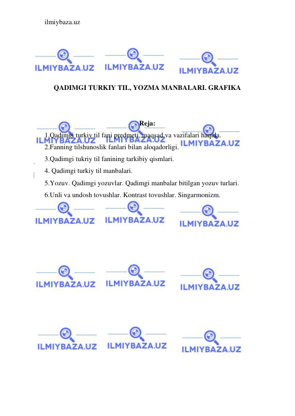 ilmiybaza.uz 
 
 
 
 
 
QADIMGI TURKIY TIL, YOZMA MANBALARI. GRAFIKA 
 
 
Reja: 
1.Qadimgi turkiy til fani predmeti, maqsad va vazifalari haqida.  
2.Fanning tilshunoslik fanlari bilan aloqadorligi. 
3.Qadimgi tukriy til fanining tarkibiy qismlari. 
4. Qadimgi turkiy til manbalari. 
5.Yozuv. Qadimgi yozuvlar. Qadimgi manbalar bitilgan yozuv turlari. 
6.Unli va undosh tovushlar. Kontrast tovushlar. Singarmonizm. 
 
 
 
 
 
 
 
 
 
 
 
 
 
 
 
