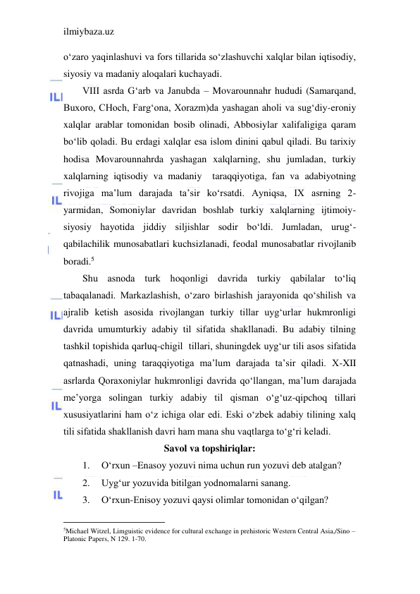 ilmiybaza.uz 
 
o‘zaro yaqinlashuvi va fors tillarida so‘zlashuvchi xalqlar bilan iqtisodiy, 
siyosiy va madaniy aloqalari kuchayadi. 
VIII asrda G‘arb va Janubda – Movarounnahr hududi (Samarqand, 
Buxoro, CHoch, Farg‘ona, Xorazm)da yashagan aholi va sug‘diy-eroniy 
xalqlar arablar tomonidan bosib olinadi, Abbosiylar xalifaligiga qaram 
bo‘lib qoladi. Bu erdagi xalqlar esa islom dinini qabul qiladi. Bu tarixiy 
hodisa Movarounnahrda yashagan xalqlarning, shu jumladan, turkiy 
xalqlarning iqtisodiy va madaniy  taraqqiyotiga, fan va adabiyotning 
rivojiga ma’lum darajada ta’sir ko‘rsatdi. Ayniqsa, IX asrning 2-
yarmidan, Somoniylar davridan boshlab turkiy xalqlarning ijtimoiy-
siyosiy hayotida jiddiy siljishlar sodir bo‘ldi. Jumladan, urug‘-
qabilachilik munosabatlari kuchsizlanadi, feodal munosabatlar rivojlanib 
boradi.5 
Shu asnoda turk hoqonligi davrida turkiy qabilalar to‘liq 
tabaqalanadi. Markazlashish, o‘zaro birlashish jarayonida qo‘shilish va 
ajralib ketish asosida rivojlangan turkiy tillar uyg‘urlar hukmronligi 
davrida umumturkiy adabiy til sifatida shakllanadi. Bu adabiy tilning 
tashkil topishida qarluq-chigil  tillari, shuningdek uyg‘ur tili asos sifatida 
qatnashadi, uning taraqqiyotiga ma’lum darajada ta’sir qiladi. X-XII 
asrlarda Qoraxoniylar hukmronligi davrida qo‘llangan, ma’lum darajada 
me’yorga solingan turkiy adabiy til qisman o‘g‘uz-qipchoq tillari 
xususiyatlarini ham o‘z ichiga olar edi. Eski o‘zbek adabiy tilining xalq 
tili sifatida shakllanish davri ham mana shu vaqtlarga to‘g‘ri keladi.  
Savol va topshiriqlar: 
1. 
O‘rxun –Enasoy yozuvi nima uchun run yozuvi deb atalgan? 
2. 
Uyg‘ur yozuvida bitilgan yodnomalarni sanang. 
3. 
O‘rxun-Enisoy yozuvi qaysi olimlar tomonidan o‘qilgan? 
                                           
5Michael Witzel, Limguistic evidence for cultural exchange in prehistoric Western Central Asia,/Sino – 
Platonic Papers, N 129. 1-70. 
